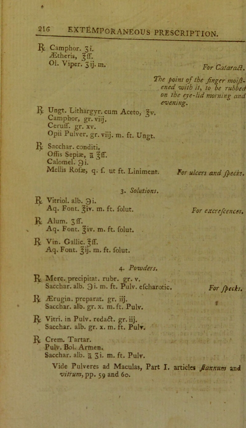 ft Camphor. 3i. Aitheris, |(f. Ol. Viper.5ij.rn. For CataraB. “The point of the finger moift- ened with it, to be rubbed on the eye-ltd morning and evening. ft Ungt. Lithargyr. cum Aceto, ^v. Camphor, gr. viij. Ceruff. gr. xv. Opii Pulver. gr. viij. m. ft. Ungt. lx Sacchar. conditi, Offis Sepise, a ^(T. Calomel. Qi. Mellis Rol'z, q. f. ut ft. Liniment. For ulcers and /pecks. 3. Solutions. I^ Vitriol, alb. 3i. Aq. Font. ^iv. m. ft. folut. For excrefcences. R Alum. 3 IT. Aq. Font. Jiv. m. ft. folut. . ft Vin. Gallic, ^ff. Aq. Font. jjij. m. ft. folut. 4. Powders. ft Merc, precipitat. rubr. gr. v. Sacchar. alb. 3i. m. ft. Pulv. efcharotic. ft ALrugin. prcparat. gr. iij. Sacchar. alb. gr. x. m.ft. Pulv. ft Vitri. in Pulv. redact. gr. iij. Sacchar. alb. gr. x. m. ft. Pulv. ft Crem. Tartar. Pulv. Bol. Armen. Sacchar. alb. 5 3i. m. ft. Pulv. For /pecks. * Vide Pulveres ad Maculas, Part I. article* fiannum and vitrum, pp. 59 and 60.