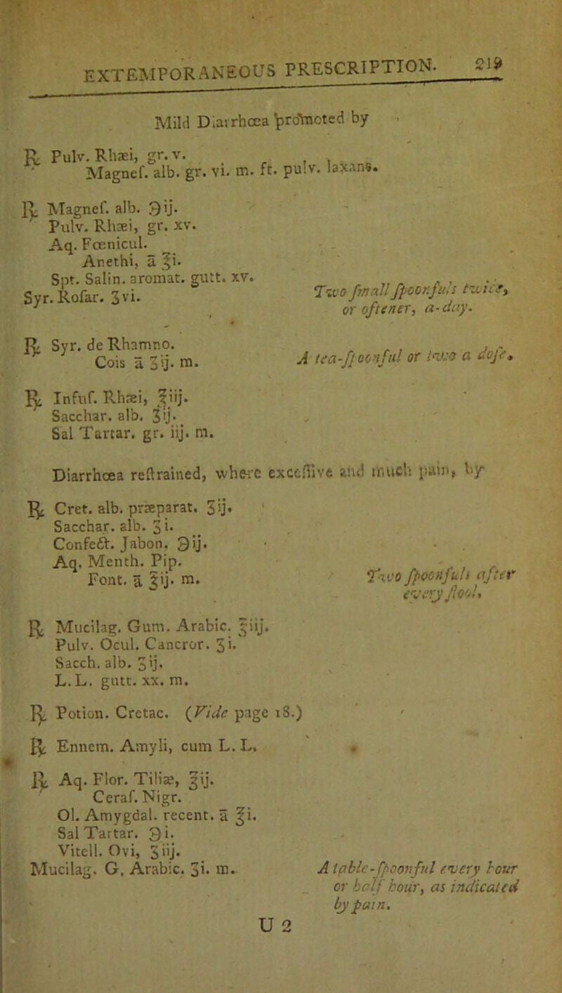 Ql» Mild Diarrhoea brdtaotetl by R Pulv. Rhaei, gr. v. Magnef. alb. gr. vi. vr.. ft. R Magnef. alb. 3 ij. Pulv. Rluei, gr. xv. Aq. Fcenicul. Anethi, a |i. Spt. Salin. aromat. gutt. xv. Syr. Rofar. 3V*. R Syr. de Rhamno. Cois a 3’ij- m. R Infuf. Rhrei, ?iij. Sacchar. alb. 3'j\ Sal Tartar, gr. iij. m. pulv. Iajtana. Tivofmallfpoor.fuh twice, or oftener, a-day. A tea-/awful or two a dope. Diarrhoea retrained, where exctHive and much pain, by R Cret. alb. praeparat. 3>> Sacchar. alb. 3i* Cor.feft. Jabon. 35j. Aq. Menth. Pip. . , . Font, a 5ij- m. ° fioenfuh after  every fool. R Mucilag. Gum. Arabic, pij. Pulv. Ocul. Cancror. $'• Sacch. alb. 3'j. L. L. gutt. xx. m. R Potion. Cretac. {Vide page 18.) R Ennem. Amyli, cum L. L. R Aq. Flor. Tilise, 5ij. Ccraf. Nigr. Ol. Amygdal. recent, a ^i. Sal Tartar. 3i. Vitell. Ovi, 3 iij. Mucilag. G. Arabic. 3>- m. A table-fpoonfnl every lour or half hour, as indicated by pant.