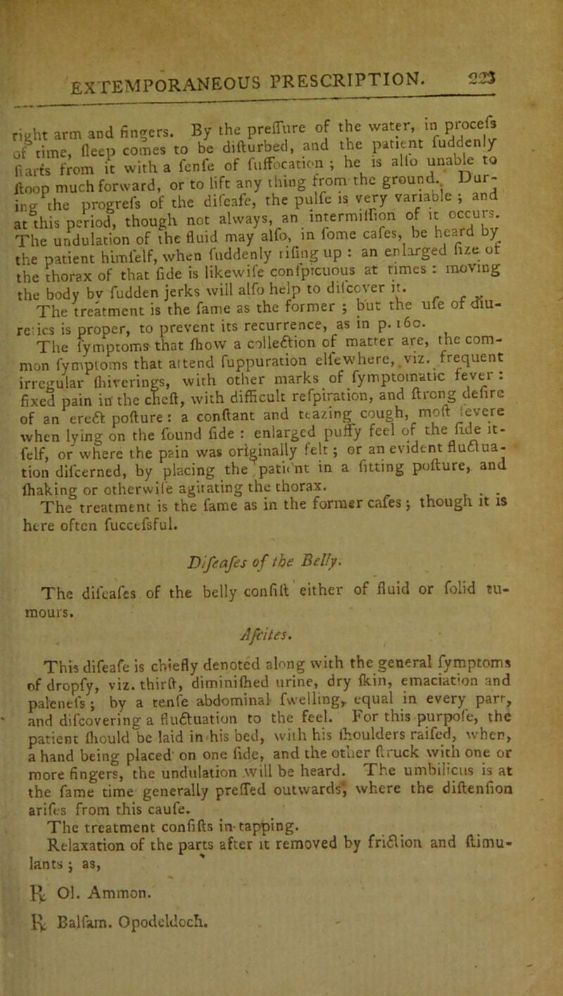 225 right arm and fingers. By the preffure of the water in procefs of time, fleep comes to be difturbed, and the patient Piddenly ft arts from it with a fenfe of fuffbcation ; he is ailo unable to ftoop much forward, or to lift any thing trom the ground. Dur- ing the progrefs of the difeafe, the pulfc is very variable ; and at this period, though not always, an intermiihon of ..: occurs The undulation of the fluid may alfo, in lome cafes, be heard by the patient himl'elf, when fnddenly .ifing up : an enlarged fue ot the thorax of that fide is likewife conlptcuous at times : moving the body bv fudden jerks will alfo help to dilcoter it. The treatment is the fame as the former ; but the ute or mu- rehes is proper, to prevent its recurrence, as in p. 160. The fymptoms'that fhovv a collection of matter are, the com- mon fymptoms that attend fuppuration elfewhere, .viz. frequent irregular fliiverings, with other marks of fymptomatic fever : fixed pain in the cheft, with difficult refpiration, and ftrong delire of an ereft pollure : a conftant and teazing cough, moft Severe when lying on the found fide : enlarged puffy feel of the fide it- felf, or where the pain was originally felt; or an evident fluctua- tion difeerned, by placing the pati.'nt in a fitting pofture, and lhaking or otherwile agitating the thorax. . The treatment is the fame as in the former cafes $ though it is here often fuccefsful. Difcafes of the Belly. The difcafes of the belly con fill either of fluid or folid tu- mours. Afcites. This difeafe is chiefly denoted along with the general fymptoms of dropfy, viz. third, diminifhed urine, dry Ikin, emaciation and pale net's ; by a tenfe abdominal fvvelling, equal in every parr, and difeovering a fluctuation to the feel. For this purpofe, the patient IhoukTbe laid in his bed, with his thoulders raifed, when, a hand being placed' on one fide, and the other (truck with one or more fingers, the undulation avill be heard. The umbilicus is at the fame time generally preffed outwards*, where the diftenfion arifes from this caufe. The treatment confifts in tapping. Relaxation of the parts after it removed by fri&ion and ftimu- lants; as, f]; Ol. Ammon. 1^ Balfam. Opodeldoch.