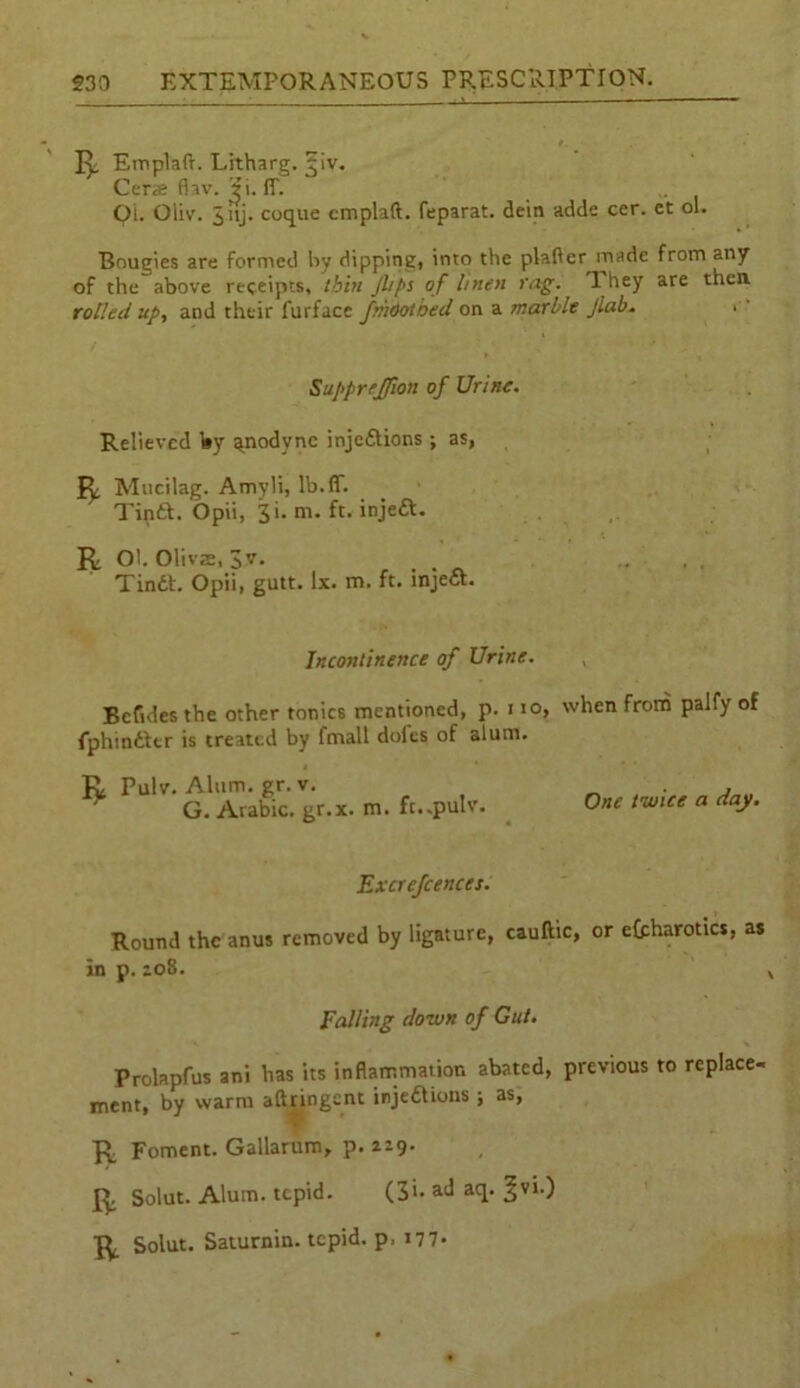 Emplaft. Litharg. ^iv. Cerse fiav. Ji. (T. . Oi. Oliv. 3 >ij* coque emplaft. feparat. dein adde cer. et ol. Bougies are formed lay dipping, into the plafter made from any of the above receipts, thin Jl/ps of linen faff. They are then rolled up, and their furface fihootoed on a marble Jlab. Supprejfion of Urine. Relieved by ^nodyne injections ; as, Mucilag. Amvli, lb.ff. TinCt. Opii, 3 i. m. ft. injeCt. R Oh Olivas, 3v. TinCt. Opii, gutt. lx. m. ft. injeCt. Incontinence of Urine. Betides the other tonics mentioned, p. no, when from palfy of fphinCtcr is treated by fmall dofts of alum. Tv Pulv. Alum. gr. v. . ' ^ G. Arabic, gr.x. m. ft..pulv. One twice a day. Excrefcences. Round the anus removed by ligature, cauftic, or efpharotics, as in p. 208. Falling clown of Gut. Prolapfus ani has its inflammation abated, previous to replace- ment, by warm aftringent injections ; as, ■R Foment. Gallarum, p. 229. 1^. Solut. Alum, tepid. (3<- ad aq. §vi.) Solut. Saturnin. tepid, p. i77«