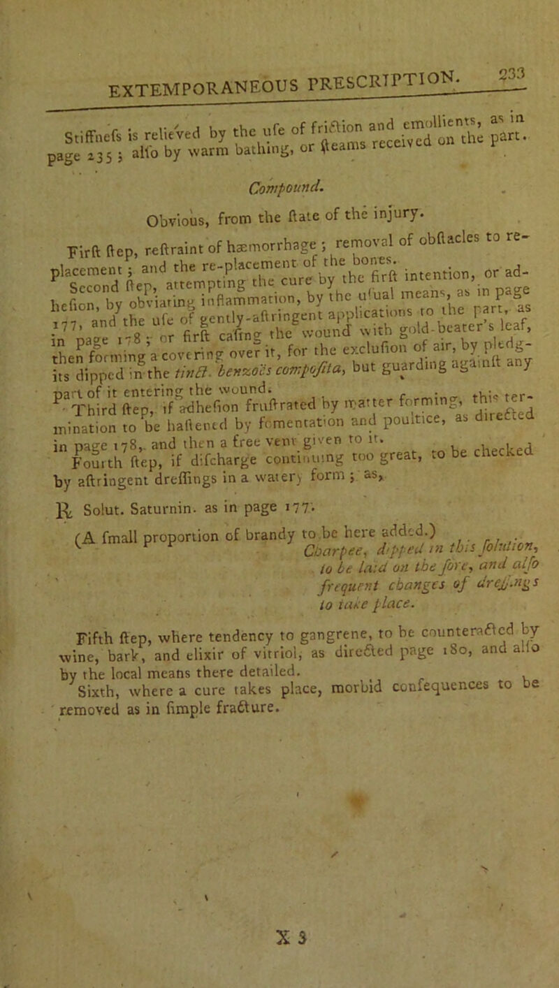 Stiffotfs U r.lU'vrf b, the uf. £?• page 235 ; alio by warm bathing, or $earns rece Compound. Obvious, from the Rate of the injury. Firft ftep, reftraint of hemorrhage - removal of obflacles to re- intention, or ad- hefion, by obviating inflammation, by Ihc ufual means, a* m page i77> and^he ufe of gently-aftringent applications to thef • • 77’ ' .9.. nr cafing the wound with gold-beater s lear, nart of it entering the wound. . , . P Third ftep, if adhefion fruft rated by matter forming, th'^er mination to be battened by fomentation and poultice, as dueled in page 178,. and then a free venv given to it. . . j Fouith ftep, if difeharge continuing too great, .0 be checked by aftringent dreffings in a watery form ; as, K Solut. Saturnin. as in page 177'. (A fmall proportion of brandy to be here added.) ^ r Cbarpee, d/pped /»this Jolution, lo be laid on the Jove, and aljo frequent changes of drcjj.ngs to lave place. Fifth ftep, where tendency to gangrene, to be countersued by wine, bark, and elixir of vitriol, as direaed page 180, and alio by the local means there detailed. t Sixth, w-here a cure takes place, morbid cotuequences to oe removed as in fimple frafture.