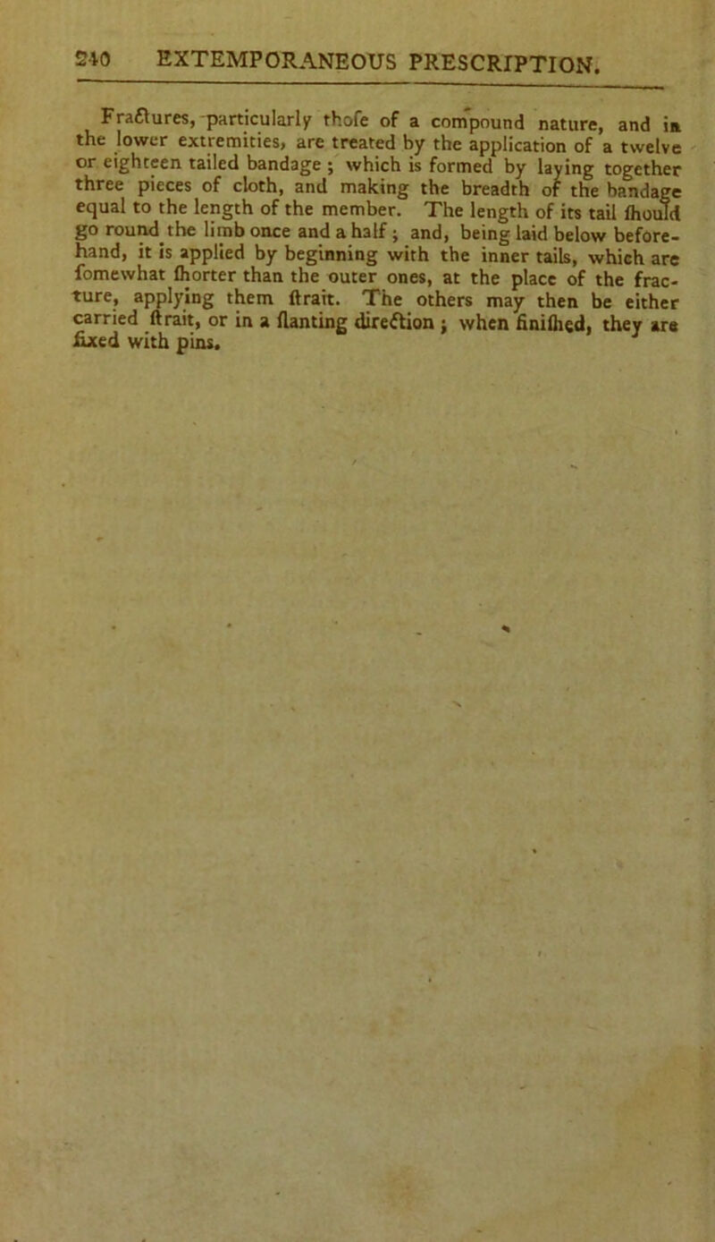 Fraftures, particularly thofe of a com'pound nature, and in the lower extremities, are treated by the application of a twelve or eighteen tailed bandage ; which is formed by laying together three pieces of cloth, and making the breadth of the bandage equal to the length of the member. The length of its tail fhould go round the limb once and a half ; and, being laid below before- hand, it is applied by beginning with the inner tails, which are fomewhat (horter than the outer ones, at the place of the frac- ture, applying them (trait. The others may then be either carried (trait, or in a (lanting direction ; when finilhed, they are fixed with pins. J