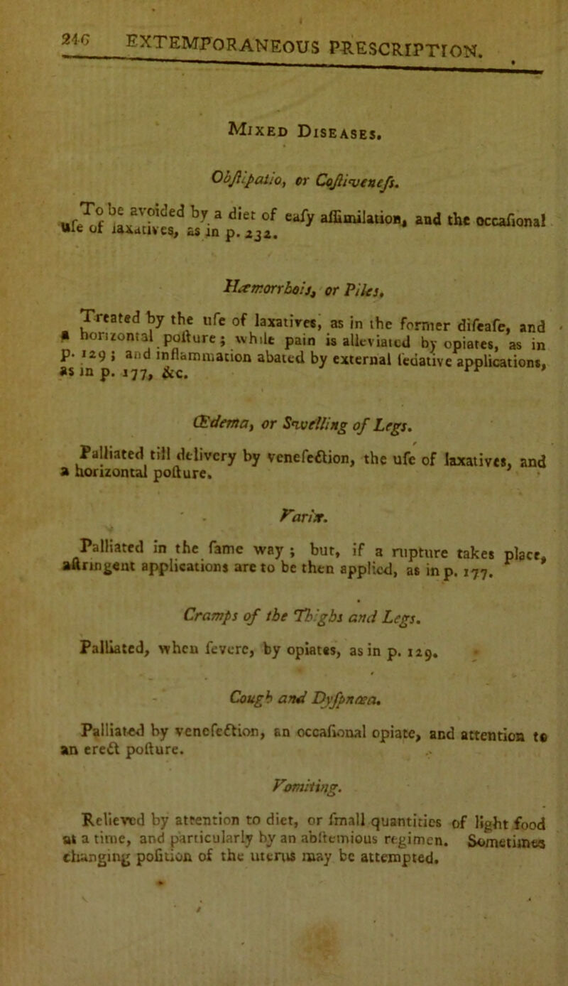 24G Mixed Diseases. Objllpatio, or CoJU'vtnefi. To be avoided by a diet of Wfe of laxatives, as in p. 33a. eafy affimilation, and the occafional Hxrr.orrboi], or Piles, Treated by the ufe of laxatives, as in the former difeafe, and p horizontal pofture; while pain is alleviated by opiates, as in p- 129 ; and inflammation abated by external ledative applications, as in p. 177, iic. * (Edema, or Swelling of Legs. Palliated till delivery by venefeftion, the ufe of laxatives, and a horizontal pofture. Varix. Palliated in the fame way ; but, if a rupture takes place, aftrmgent applications are to be then applied, as in p. 177. Cramps of the Tb'gbs and Legs. Palliated, when fevore, by opiates, as in p. 129. Cough and Dvfpnnea. Palliated by vencfedlion, an occafional opiate, and attention te an eredt pofture. Vomiting. Relieved by attention to diet, or fmall quantities of light food at a time, and particularly by an abstemious regimen. Sometimes changing pofuion of the uterus may be attempted.