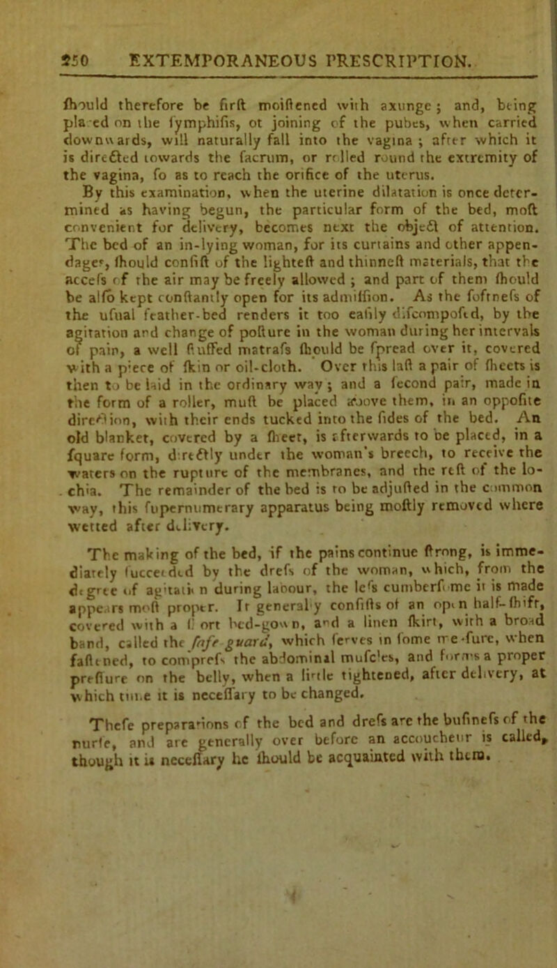 fhould therefore be firft moidened with axunge; and, being pla ed on the fymphifis, ot joining of the pubes, when carried downwards, will naturally fall into the vagina ; after which it is diredled towards the facrum, or rolled round rhe extremity of the vagina, fo as to reach the orifice of the uterus. By this examination, when the uterine dilatation is once deter- mined as having begun, the particular form of the bed, mod convenient for delivery, becomes next the objedl of attention. The bed of an in-lying woman, for its curtains and other appen- dages, Ihould confift of the lighted and thinned materials, that the accefs of the air may be freely allowed ; and part of them fhould be alfo kept condantly open for its admiffion. As the fofrnefs of the ufual feather-bed renders it too ealily difeompoftd, by the agitation and change of pollute in the woman during her intervals of pain, a well duffed matrafs fhould be fpread over it, covered with a p;ece of fkin or oil-cloth. Over this lad a pair of fheets is then to be iaid in the ordinary way ; and a fecond pa’.r, made in the form of a roller, mud be placed above them, in an oppofne direction, with their ends tucked into the Tides of the bed. An old blanket, covered by a flieet, is rfterwards to be placed, in a fquarc form, d refhly under the woman's breech, to receive the waters on the rupture of the membranes, and the red of the lo- chia. The remainder of the bed is to be adjuded in the common way, this fupernumerary apparatus being rnoftly removed where wetted after delivery. The making of the bed, if the pains continue drnng, is imme- diately fucceeded by the drefs of the woman, which, from the degree of ag'tati* n during laoour, the le^s cumbcrf me it is made appears mod proper. It generahy conftdsof an open half-fhifr, covered with a (! ort bed-gown, a^d a linen fkirt, with a broad band, called tht faff guard, which ferves tn fome tre-furc, when fadtned, to coniprefs the abdominal mufe'es, and forms a proper predure on the belly, when a Ibtlc tightened, after delivery, at which time it is neceflary to be changed. Thcfe preparations rf the bed and drefs arc the bufinefs of the Tiurle, and are generally over before an accoucheur is called* though it is neceflary he Ihould be acquainted with thero.