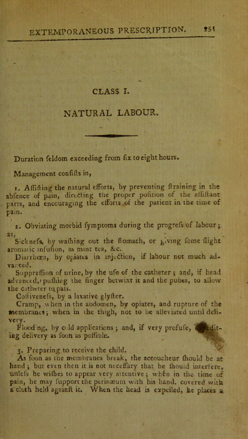 CLASS I. NATURAL LABOUR. Duration feldom exceeding from fix to eight hours. Management confifts in, i. A flirting the natural efforts, by preventing firaining in the abfence of pain, dirctlir.g the proper pofition of the afliftant parts, and encouraging the efforts .of the patient in the time of pain. i. Obviating morbid fymptoms during the progrefs of labour; as, • - . . Sicknefs, by wafhing out the flomach, or giving feme flight aromaiic infufion, as mint tea, &c. Diarrhoea, by opiates in tnjedfion, if labour not much ad- varced. Supprelfion of urine, by the ufa of the catheter ; and, if head advanced,! pufliing the finger betwixt it and the pubes, to allow the C.rthctcr tq.pals. Cortivenels, by a laxative glyfter. Cramp, when in the aDdomen, by opiates, and rupture of the membranes; when in the thigh, not to be alleviated until deli- very. Flood ng, by o ld applications; and, if very profufe, Suit- ing delivery as foon as polfiole. 3. Preparing to receive the child. As foon as the membranes break, the accoucheur fhould be at hand ; but even then it is not nectffary that he fhould interfere, unlefs he withes to appear very attentive; wh6n in the time of pain, he may fupport the perinseum with his hand, covered with a cloth held againfl it. When the head is expelled, be places a