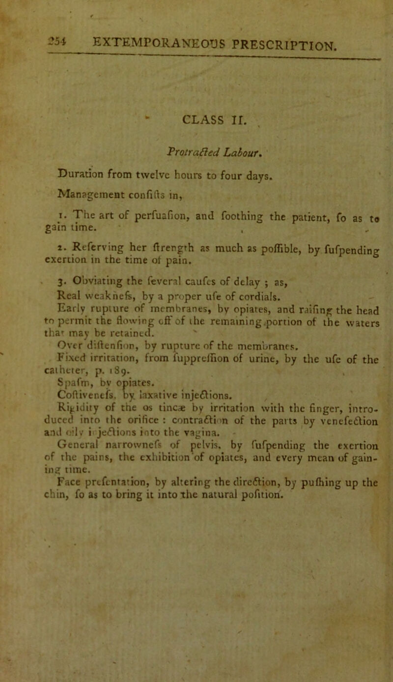 CLASS ir. Protrufted Labour. Duration from twelve hours to four days. Management confifts in, t. The art of perfuafion, and Toothing the patient, fo as to gain time. , i. Rtferving her rtrergth as much as poflible, by fufpending exertion in the time of pain. 3. Obviating the fevcral caufes of delay ; as, Real weakhefs, by a proper ufe of cordials. Early rupture of membranes, by opiates, and raifing the head to permit the flowing off of the remaining.portion of the waters thar may be retained. Over diftenfion, by rupture of the membranes. Fixed irritation, from fupprellion of urine, by the ufe of the catheter, p. 189. Spafm, bv opiates. Coftivenefs. by. laxative injedlions. Rigidity of the os tine* by irritation with the finger, intro- duced into the orifice : contradfi >n of the parts by venefedtion and oilv i jedlions into the vagina. General narrownefs of pelvis, by fufpending the exertion of the pains, the exhibition'of opiates, and every mean of gain- ing time. Face prefentation, by altering the diredtion, by pufhing up the chin, fo as to bring it into the natural pofition.