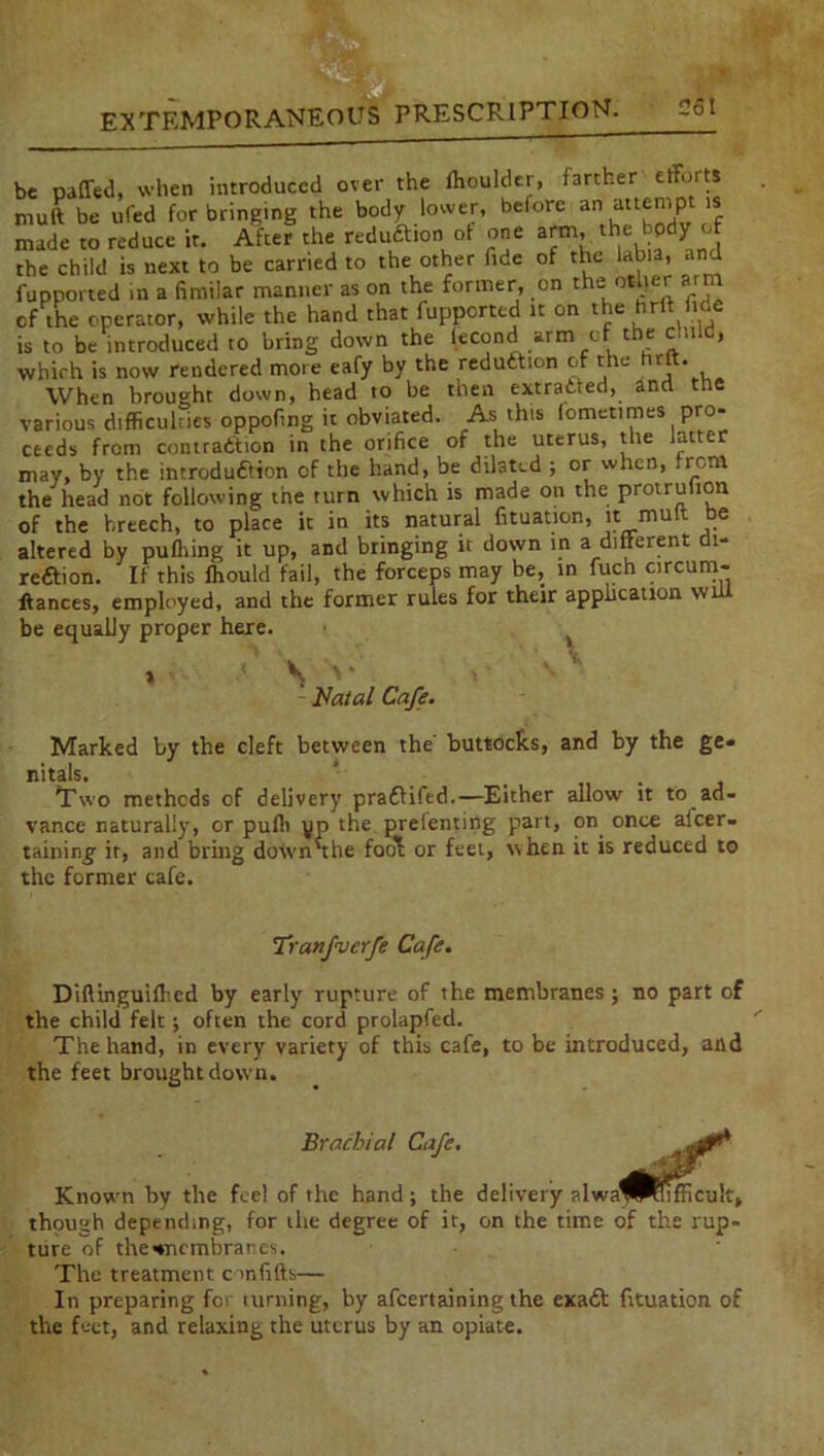 be patted, when introduced over the Moulder, farther efforts mult be ufed for bringing the body lower, before an attempt is made to reduce it. After the reduftion of one arm, the bpdy'of the child is next to be carried to the other fide of the labia, and (imported in a fimilar manner as on the former, on the; other arm of the operator, while the hand that fupperted it on the hrlt fide is to be introduced to bring down the lecond arm of the child, which is now rendered more eafy by the reduction of the hrft. When brought down, head to be then extracted, and the various difficulties oppoftng it obviated. As this lometimes pro- ceeds from contraction in the orifice of the uterus, the latte may, by the introduction of the hand, be dilated ; or when, from the head not following the turn which is made on the protruhon of the breech, to place it in its natural fituation, it mult °e altered by pufliing it up, and bringing it down in a different di- rection. If this fhould fail, the forceps may be, in fuch circurn- ftances, employed, and the former rules for their application vn be equally proper here. > S V Fatal Cafe. Marked by the cleft between the’ buttocks, and by the ge- nitals. ’ _ . Two methods of delivery praCtifed.—Either allow it to ad- vance naturally, or pufli yp the prelenting part, on once alcer- taining it, and bring down'the foo'l; or feet, when it is reduced to the former cafe. Tranfverfe Cafe. Diftinguifhed by early rupture of the membranes ; no part of the child felt; often the cord prolapfed. The hand, in every variety of this cafe, to be introduced, and the feet brought down. Brachial Cafe. Known by the feel of the hand; the delivery though depending, for the degree of it, on the time of the rup- ture of the^nembranes. The treatment con fifth— In preparing fc> turning, by afeertaining the exaCt fituation of the feet, and relaxing the uterus by an opiate.