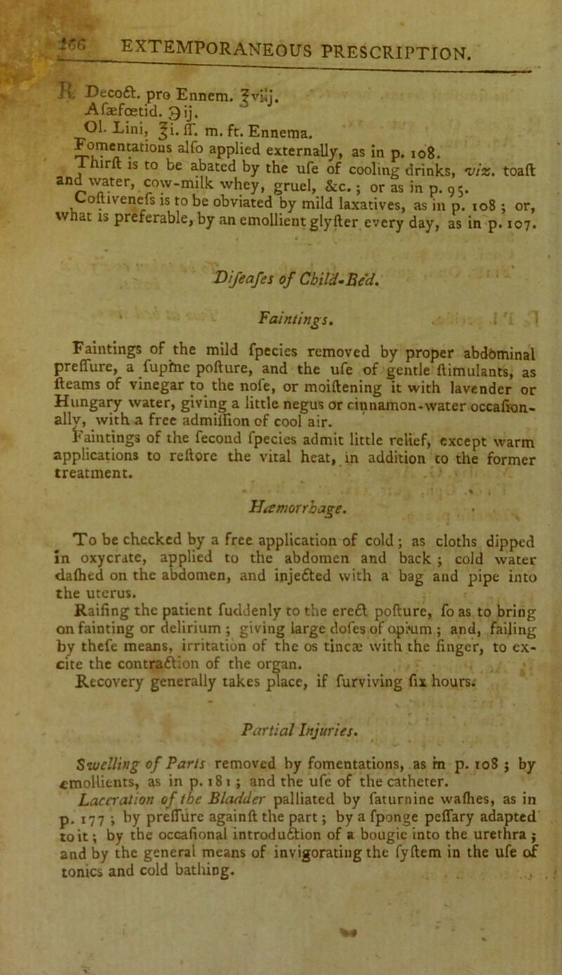 R, DecoCt. pro Ennem. ?vi!i, Afaefoetid. 3ij. Ol. Lini, ^i. if. m. ft. Ennema. aPP*'e^ externally, as in p. io8. Thirft is to be abated by the ufe of cooling drinks, viz. toaft and water, cow-milk whey, gruel, &c.; or as in p. 9S. Coftivenefs is to be obviated by mild laxatives, as in p. 108 ; or, what is preferable, by an emollient glyfter every day, as in p. 107. Difeafcs of Child-Bed. Faintings. Faintings of the mild fpecies removed by proper abd&minal preflure, a fupfnc pofture, and the ufe of gentle ftimulants, as fleams of vinegar to the nofe, or moiftening it with lavender or Hungary water, giving a little negus or rinnamon-water occafion- allv, with a free admiifion of cool air. Faintings of the fecoud fpecies admit little relief, except warm applications to reftore the vital heat, in addition co the former treatment. Haemorrhage. To be checked by a free application of cold ; as cloths dipped in oxycratc, applied to the abdomen and back ; cold water dafhed on the abdomen, and injeCted with a bag and pipe into the uterus. Raifing the patient fudJenty to the erc£t pofture, fo as to bring on fainting or delirium ; giving large dofes of opium ; and, failing by thefe means, irritation of the os tincae with the finger, to ex- cite the contraction of the organ. Recovery generally takes place, if furviving fix hours. Partial Injuries. Swelling of Parts removed by fomentations, as in p. 10S ; by emollients, as in p. 181 ; and the ufe of the catheter. Laceration of toe Bladder palliated by faturnine walhes, as in p. 177 ; ty preflure againft the part; by a fponge peffary adapted to it; by the occafional introduction of a bougie into the urethra ; and by the general means of invigorating the fyftem in the ufe of tonics and cold bathing.