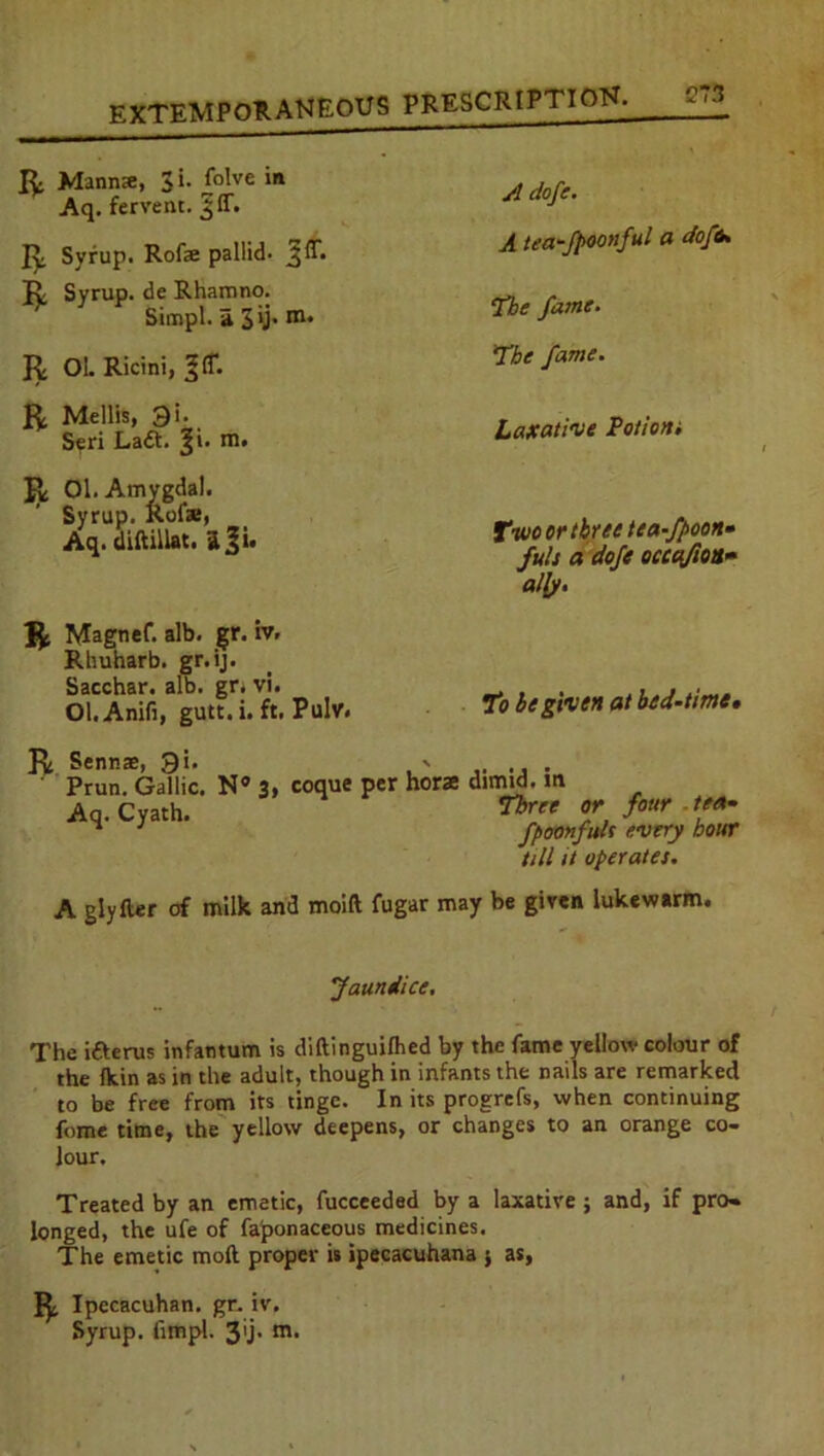 R Manna:, 3i. folve in Aq. fervent. JIT- Jy Syrup. Rofae pallid- 3IT. Jv Syrup, de Rhamno. Simpl. a Jij. m. R 01. Ricini, R Mellis, 3i- Seri La<5t. m. R 01. Amygdal. Syrup. Rote, Aq. diftillat. ii^i. R Magnef. alb. gr. iv. Rhuharb. gr.ij. Sacchar. alb. gr. vi. Ol.Anifi, gutt. i. ft. Puhr. A dofe. A teafpoonful a do fa, !the fame. The fame. Laxative Potion; Two or three tea-fpoon* fult a dofe occafton» ally. To be given at bed-time» R Sennas, 9i. - ..... ' Prun. Gallic. N® 3, coque per horse dimid. in Aq.Cyath. ^ret four '** ^ 3 fpoonfuh every hour till it operates. A glyfter of milk and moift fugar may be given lukewarm. Jaundice. The i&erus infantum is diftinguilhed by the fame yellow colour of the fkin as in the adult, though in infants the nails are remarked to be free from its tinge. In its progrefs, when continuing fome time, the yellow deepens, or changes to an orange co- lour. Treated by an emetic, fucceeded by a laxative ; and, if pro- longed, the ufe of fa'ponaceous medicines. The emetic moft proper is ipecacuhana j as, R Ipecacuhan. gr. iv. Syrup, fimpl. 3'j- m-