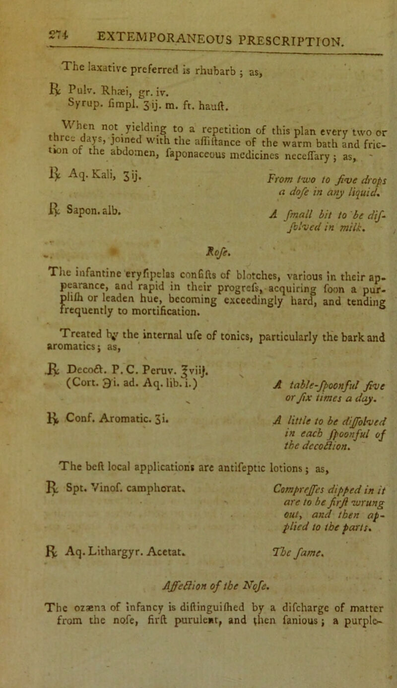 The laxative preferred is rhubarb ; as, R Pulv. Rhaei, gr. iv. Syrup, fimpl. 3 ij. m. ft. hauft. . ' hjn h®'.yejdine to a repetition of this plan every two or three days, joined with the affiftance of the warm bath and fric- tion ot the abdomen, faponaceous medicines neceflary j as, - R Aq. Kali, 3 ij. R Sapon.alb. From two to five drops a dofe in any liquid. A Jmall bit to be dif- fused in milk. Rofe. The infantine eryfipclas conGfts of blotches, various in their ap- pearance, and rapid in their progrefs, acquiring foon a pur- plifli or leaden hue, becoming exceedingly hard, and tending frequently to mortification. Treated hy the internal ufe of tonics, particularly the bark and aromatics; as, .R Decoft. P.C. Peruv. Jjviij. (Cort. 3i. ad. Aq. lib. i.) A table-fpoonful five „ or fix times a day. R Conf. Aromatic. 3i. A little to be diffolved in each fpoonful of the dccohion. The beft local applications are antifeptic lotions; as, R Spt. Vinof. camphorat. Compreffes dipped in it are to be firft zurung out, and then ap- plied to the parts. R Aq. Lithargyr. Acetat. The fame. AffeRion of the Nofe. The ozsena of infancy is diftinguilhed by a difeharge of matter from the nofe, firft purulent, and then fanious; a purple-