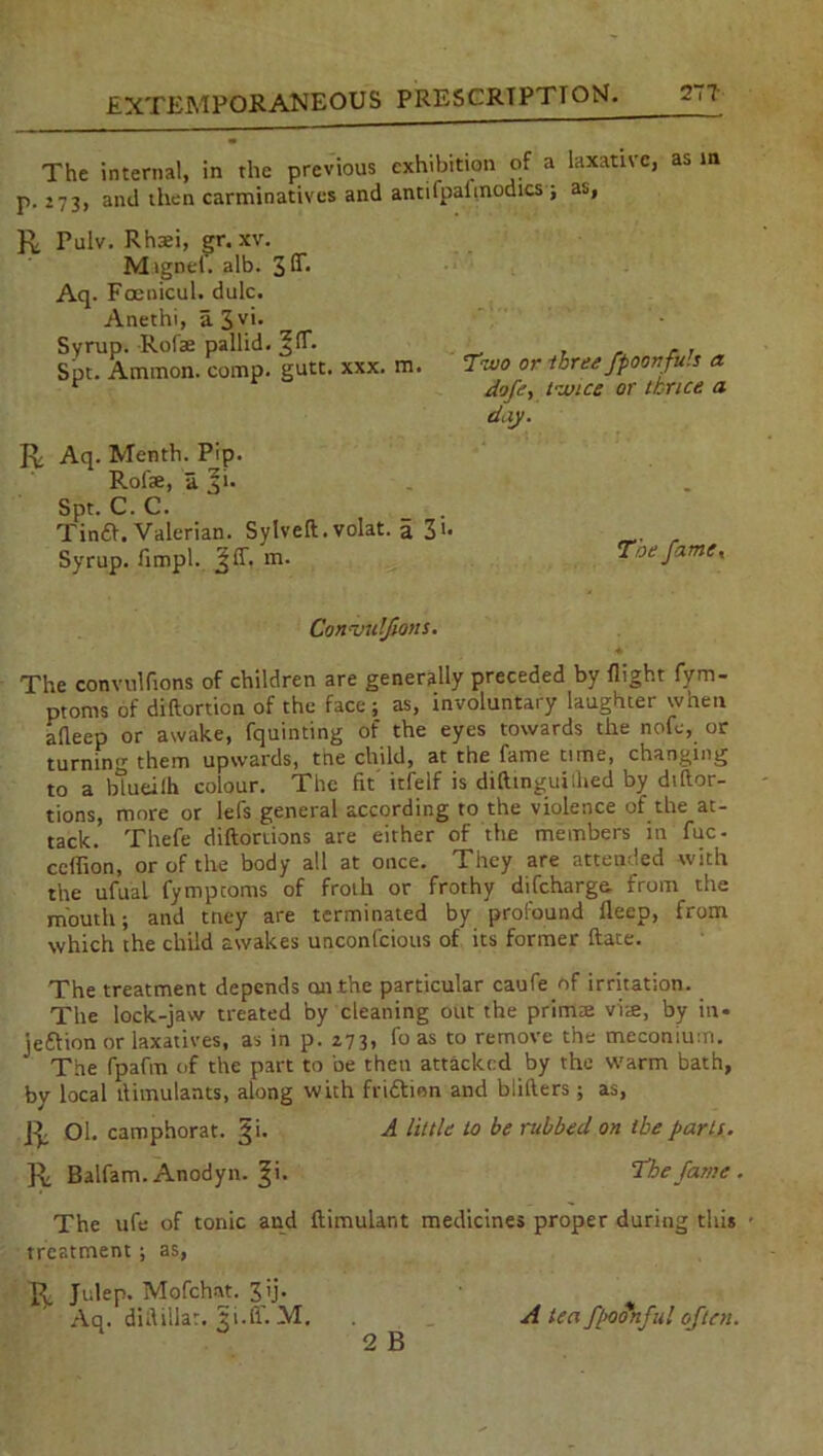 The internal, in the previous exhibition of a laxative, as in p.273, and then carminatives and antifpalmodics; as, R Pulv. Rhsei, gr. xv. Magnet'. alb. 3 3- Aq. Foenicul. dulc. Anethi, a. 3V>’ Svrup. Rolae pallid. . . Spt. Ammon, comp. gutt. xxx. m. Two or three fpoonfu.s a r dofe, twice or thrice a day. R Aq. Menth. Pip. Rofae, a. ^i. Spt. C. C. Tina. Valerian. Sylveft.volat. a 3>• Syrup, limpl. j§ff. m. Toe famer Conajulfiotts. * The convulfions of children are generally preceded by flight fym- ptoms of diftortion of the face; as, involuntary laughter when afleep or awake, fquinting of the eyes towards the nofe, or turnin0- them upwards, tne child, at the fame time, changing to a btueilh colour. The fit' itfelf is diftinguilhed by diftor- tions, more or lefs general according to the violence of the at- tack. Thefe diftortions are either of the members in fuc- ceflion, or of the body all at once. They are attended with the ufual fymptoms of froth or frothy difcharge. from the mouth; and tney are terminated by profound ileep, from which the child awakes unconfcious of its former ftate. The treatment depends cm the particular caufe of irritation. The lock-jaw treated by cleaning out the primte vim, by in* jeftion or laxatives, as in p. 273, fo as to remove the meconium. ’ The fpaftn of the part to be then attacked by the warm bath, by local llimulants, along with friftinn and btifters; as, R Ol. camphorat. §i. A /title to be nibbed on tbe parts. R Balfam. Anodyn. |i. The fame . The ufe of tonic and ftimulant medicines proper during this • treatment; as, R Julep. Mofchat. 3 ij. Aq. difiillar. ii.fi’. M. 2 B A tea fpoSnful often.