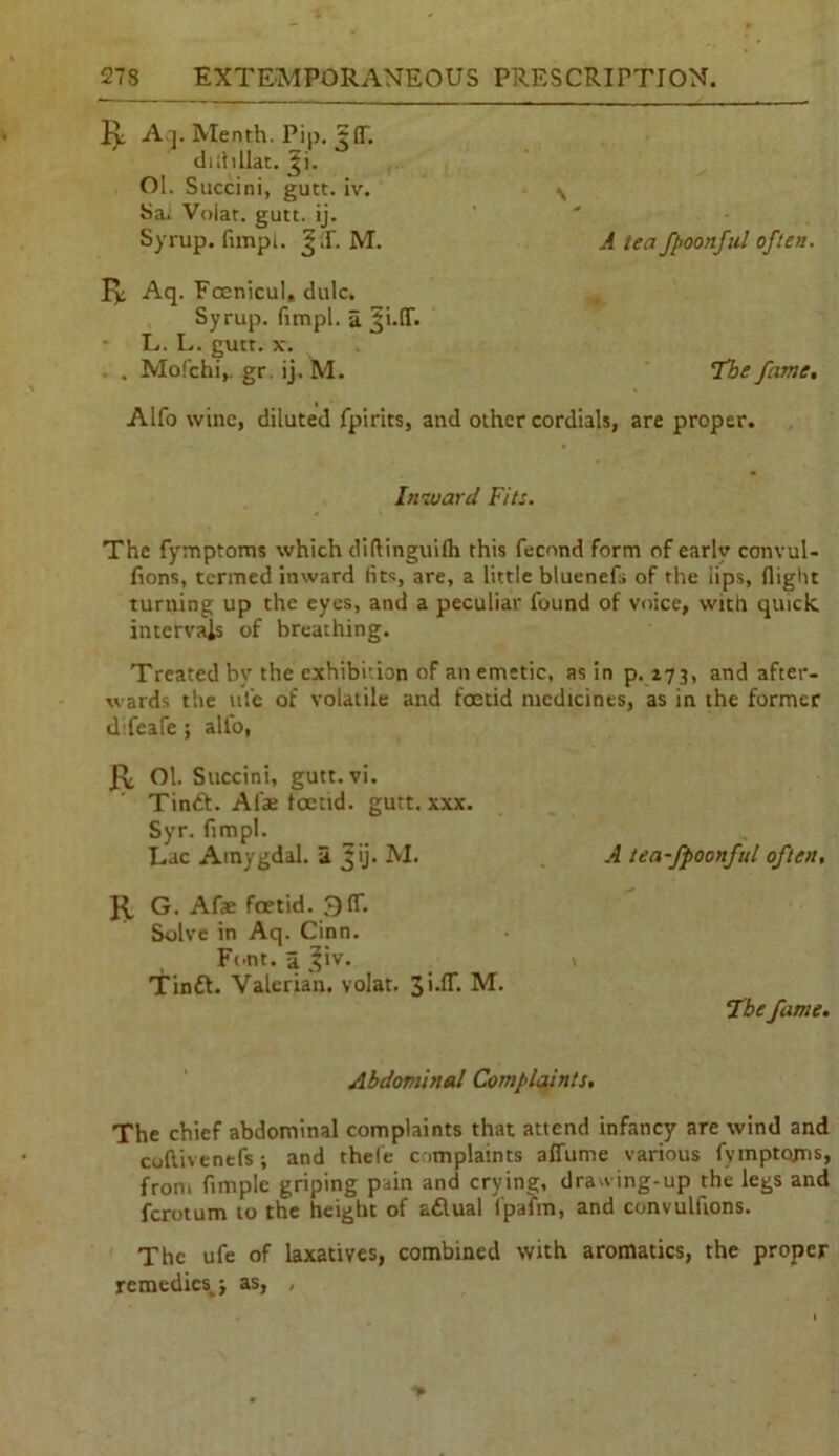 R Aq. Menth. Pip. JIT. diliiliac. Ji. Ol. Succini, gutt. iv. ^ Sa; Volat. gutt. ij. Syrup, fimpl. JC M. A tea fpoonful often. ly; Aq. Foenicul, dulc. Syrup, fimpl. a L. L. gutr. x. . . Mofchi,. gr. ij. M. T’he fame. Alfo wine, diluted fpirits, and other cordials, are proper. Inward Fits. The fymptoms which diftinguilh this fecond form of earlv convul- fions, termed inward fits, are, a little bluenefs of the iips, flight turning up the eyes, and a peculiar found of voice, with quick intervals of breathing. Treated by the exhibition of an emetic, as in p. 173, and after- wards the ufe of volatile and foetid medicines, as in the former difeafe ; alfo, R Ol. Succini, gutt. vi. Tinft. Alai foetid. gutt. xxx. Syr. fimpl. Lac Amygdal. a ^ij. M. R G. ATe foetid. 9(T. Solve in Aq. Cinn. Font. 5. 3’iv. Tin ft. Valerian, volat. 3i.IT. M A tea-fpoonful often. \ Thefame. Abdominal Complaints. The chief abdominal complaints that attend infancy are wind and coftivenefs; and thele complaints affume various fymptoms, fron. fimple griping pain and crying, drawing-up the legs and ferotum to the height of aftual l'pafrn, and convulfions. The ufe of laxatives, combined with aromatics, the proper remedies,) as, ,