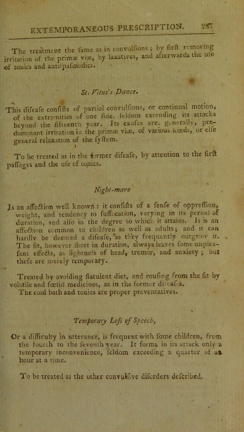 The treatment the fame as in convulfions; bv firft removing irritation of the primae vise, by laxatives, and afterwards the ulc of tonics and antifpai'modics. m St. Vitus's Dance. This difeare confifts of partial convulfions, or continual motion, of the extremities of one fide, l'eldom extending its attacks beyond the fifteenth year. Its cattles arc. generally, pre- dominant irritation in the prim® via, of various kind:-, or elfc general relaxation of the fyftem. To be treated as in the Sinner difeafe, by attention to the firft paffages and the ule of tonics. i Night-mare Is an affection well known : it confifts of a fenfe of oppreftion, weight, and tendency to fuffucation, varying in its period of duration, and alio in the degree to which it attains. It is an affection common to children as well as adults j and it can hardly be deemed a difeafe, ’as they frequently outgrow it. The fit, however Ihort in duration, always leaves fome unplea- fant eft'e&s, as lightnels of head, tremor, and anxiety ; but thefe are merely temporary. Treated by avoiding flatulent diet, and roufing from the fit by- volatile and foetid medicines, as in the former dittafts. The cold bath and tonics are proper preventatives. , Temporary Lofs of Speech, s. Or a difficulty in utterance, is frequent with fome children, from the fourth to the feventh year. It forms in its attack only a temporary inconvenience, leldom exceeding a quarter ot as hour at a time. To be treated as the other convulfive diferders deferibed.