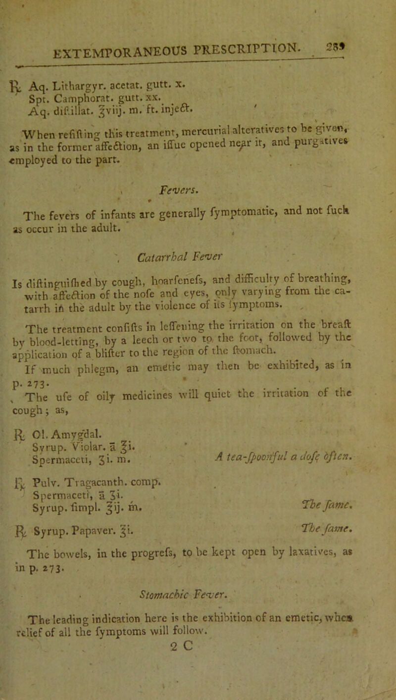 K; Aq. Lithargyr. acetat. gutt. x. Spt. Camphorat. gutt. xx. Aq. dif.illat. ^viij. m. ft. injeft. When reft (ling this treatment, mercurial alteratives to be given, as in the former affedtion, an iffue opened nepr it, an Puls .tives employed to the part. Fevers. 9 The fevers of infants are generally fymptomatic, and not fuel* as occur in the adult. Catarrhal Fever Is diftinguiflied by cough, hoarfenefs, and difficulty of breathing, with affeftion of the nofe and eyes, only varying from tire ca- tarrh ib the adult by the violence of us Symptoms. The treatment confifts in leflemng the irritation on the bread by blood-letting, by a leech or two to the foot, followed by the application pf a blifter to the region of the ftomach. If much phlegm, an emetic may then be exhibited, as in p. 273. * The ufe of oily medicines will quiet the irritation of the cough; as, Ri 01. Atnyg'dal. Svrup. Yiolar. a ^i- Spermaceti, 3'- m* ft Pulv. Ti agacanth. comp. Spermaceti, a 3i. Syrup, fimpl. Jij. in. A tea-fpoohful a dofe dften. The fame. R, Syrup. Papaver. 31. The fame. The bowels, in the progrefs, to be kept open by laxatives, as in p. 273. Stomachic Fever. The leading indication here is the exhibition of an emetic, who* relief of all the fymptoms will follow. 2 C