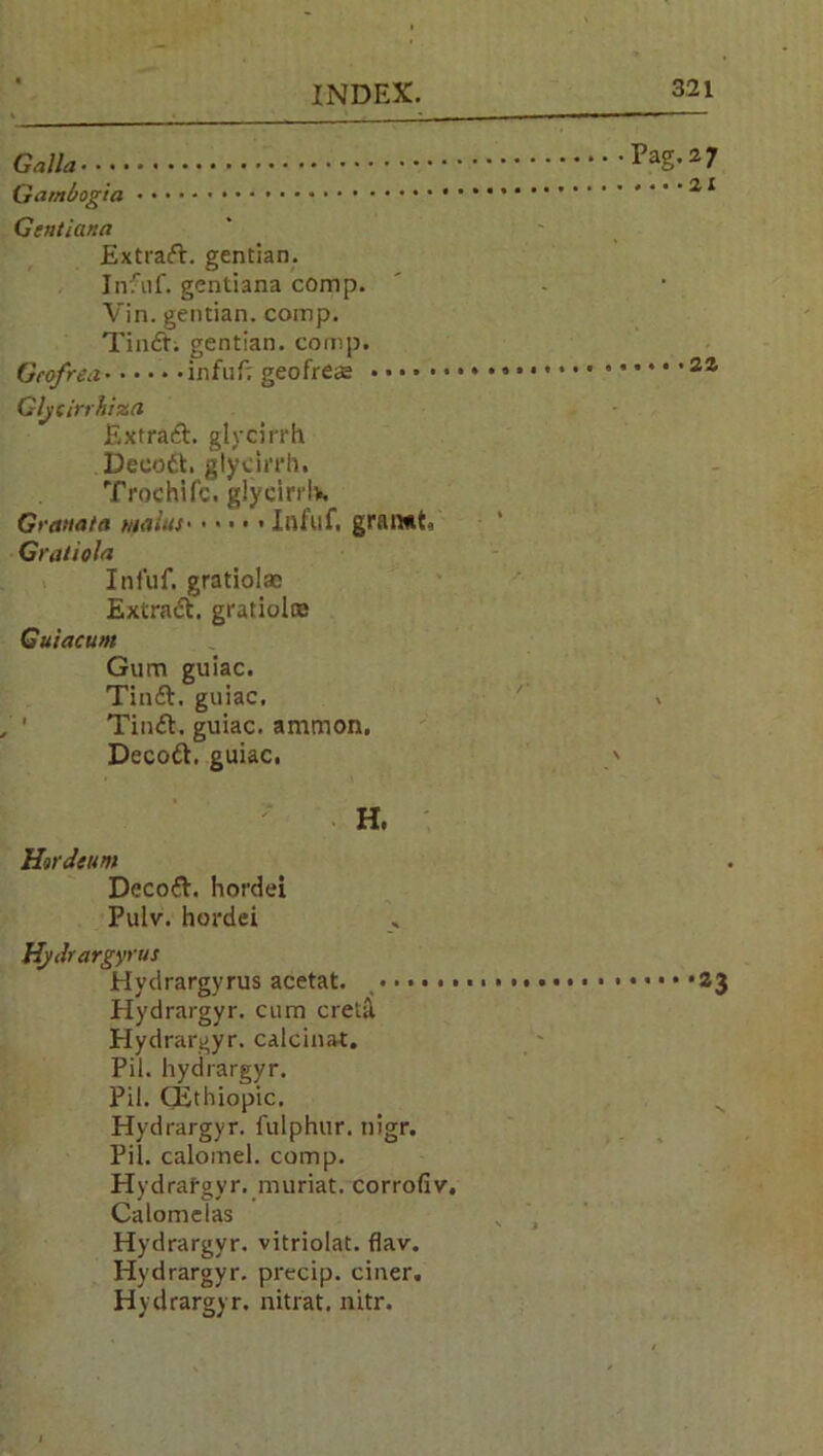 Galla Qambog'ta Gentiana Extrad. gentian. Infuf. gentiana conip. Vin. gentian, comp. Tind; gentian, comp. Gcofrea infuf; geofreae Gljiirrhiza Extrad. glycirrh Decod. glycirrh. Trochifc. glycirrlv. Gratia to mains• • • • • < Infuf. gran*t. Gratiola Infuf. gratiolac Extract, gratiolre Guiacum Gum guiac. Tind. guiac, Tind. guiac. ammon, Decod. guiac. H. Htrdeum Decod. hordei Pulv. hordei Hydrargyr us Hydrargyrus acetat. , Hydrargyr. cum cretil Hydrargyr. calcinat. Pit. hydrargyr. Pil. CEthiopic. Hydrargyr. fulphur. nigr. Pil. calomel, comp. Hydrafgyr, rnuriat. corrofiv. Calomclas Hydrargyr. vitriolat. flav. Hydrargyr. precip. ciner. Hydrargyr. nitrat. nitr. Pag.27 .. • •2X 22 a3