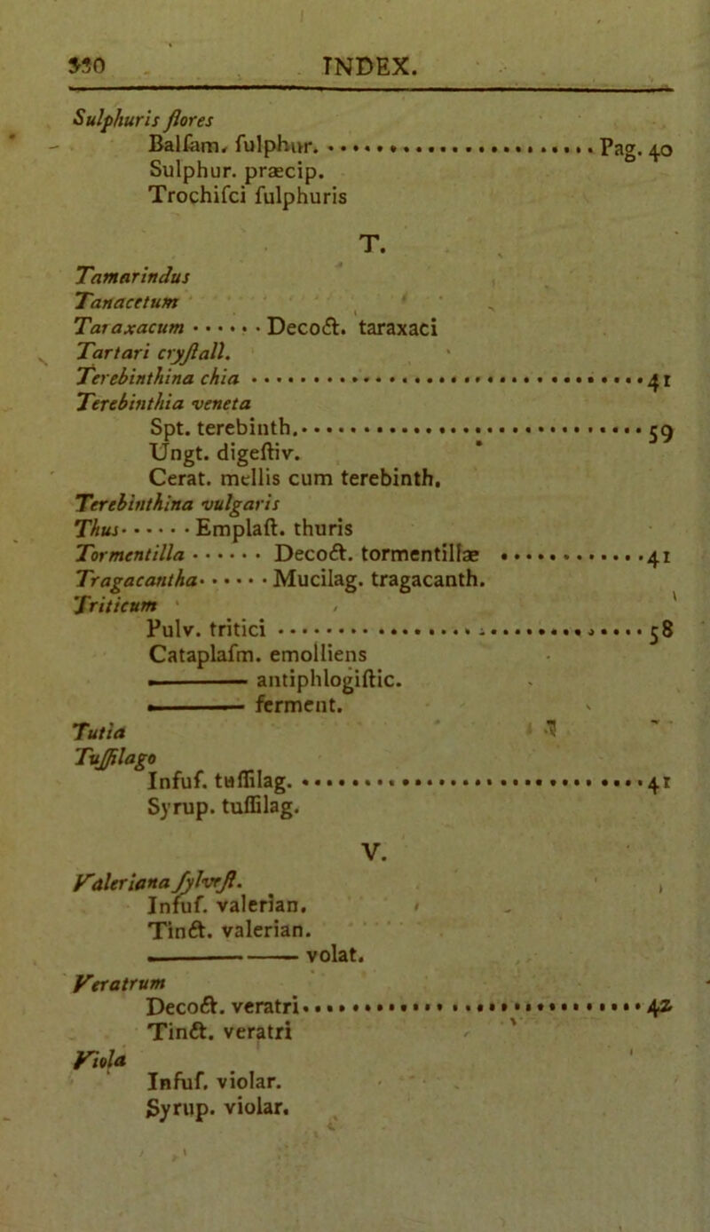 Sulp/iuris Jlores BalCim. fulphur. Pag. 40 Sulphur, praacip. Trochifci fulphuris T. Tamarindus Tanacctum ‘ Taraxacum Decoft. taraxaci Tartar! cryjlatt. Terebinthina chia ••■<•41 Terebinthia veneta Spt. terebinth. .... ^ Ungt. digeftiv. Cerat. mellis cum terebinth. Terebbithina vulgaris Thus Emplaft. thuris Tormentilla Decoft. tormentillae 41 Tragacantha Mucilag. tragacanth. Triticum Pulv. tritici ■>•... 58 Cataplafm. emolliens antiphlogiftic. .1 ■— ferment. Tutia Tujjilago Infuf. tuffilag. 41 Syrup, tuffilag. V. Valeriana fylvrjl. ^ , Infuf. valerian. Tinft. valerian. . volat. Veratrum Decoft. veratri Tindt. veratri Viola Infuf, violar. Syrup, violar.