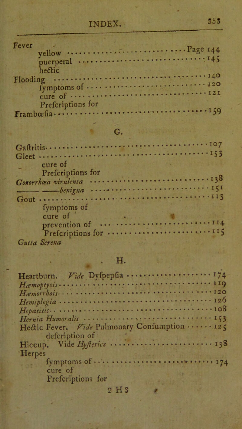 35S Fever vellow puerperal heftic Flooding fymptoms of cure of Prefcriptions for Frambcefia G. cure of Prefcriptions for Gonorrhoea vimlenta benigna • • * • - Gout fymptoms of cure of . % prevention of Prefcriptions for Gutta Serena 138 iS1 113 114 IX5 H. Heartburn. Vide DyfpepGa 174 Hrfmoptysis 9 Htemorrhois • • • 120 Hemiplegia • • • 126 Hepatitis ,Q8 Hernia Humoralis 3 He&ic Fever. Hide Pulmonary Confumption 125 defcription of Hiccup. Vide Hyjlerics 138 Herpes fymptoms of • 174 cure of Prefcriptions for 2 H 3 f