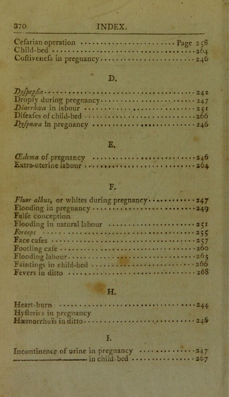 Cefarian operation Page 258 Child-bed 264 Coftivenefs in pregnancy • • 246 D. Byfpcpjict' • 242 Dropfy during pregnancy 247 Diarrhoea in labour 251 Difeafes of child-bed 266 JDyfpncea in pregnancy 246 E. (Edema of pregnancy * • • >246 Extra-uterine labour . * • • 264 F. Fluor alius, or whites during pregnancy * • • • • 247 Flooding in pregnancy 249 Falfe conception Flooding in natural labour 251 Forceps 255 Face cafes ••••257 Footling cafe 260 Flooding labour 263 Faintings in child-bed 266 Fevers m ditto 268 H. Heart-burn 244 Hyfterics in pregnancy Haemorrhoi's in ditto 24$ I. Incontinence of urine in pregnancy 247 in child-bed 267