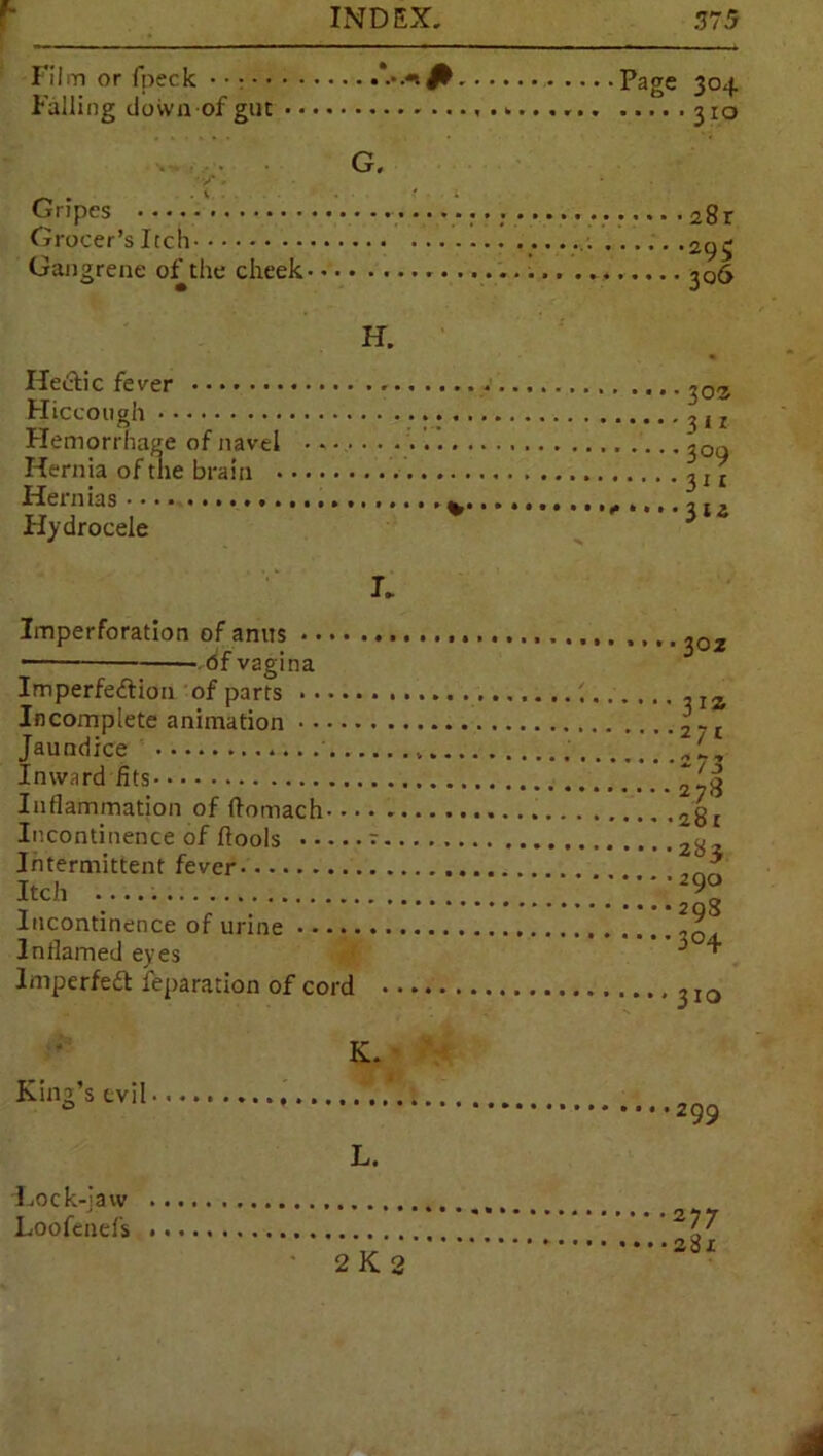 Film or fpeck • •: Falling down of gur G. Gripes Grocer’s Itch Gangrene of the cheek H. Hectic fever . < Hiccough Hemorrhage of navel Hernia of the brain . Hernias Hydrocele K Imperforation of anus — bf vagina Imperfection of parts Incomplete animation Jaundice .. . Inward fits Inflammation of (tomach Incontinence of {tools v. Intermittent fever Itch Incontinence of urine Inflamed eyes ImperfeCt feparation of cord • King’s evil L. Lock-law Loofenefs 2 K 2 Page 304 310 28r 29$ 306 303 31 r 309 311 ■ 302 3JZ 27c 273 278 281 283 290 29S 304 310 299 277 281