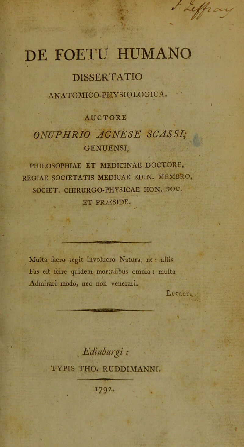 \ jfk rr> DE FOETU HUMANO DISSERTATIO ANATOMICO-PKYSIOLOGICA. AUCTORE i ONUPHRIO AGNESE SCASSI; GENUENSI, PHILOSOPHIAE ET MEDICINAE DOCTORE, REGIAE SOCIETATIS MEDICAE EDIN. MEMBRO, SOCIET. CHIRURGO-PHYSICAE HON. SOC. ET PRiESIDE. iirTUimii Multa facro tegit involucro Natura, nc; ullis Fas eft fcire quidem mortalibus omnia : multa ■i , , Admirari modo, nec non venerari. Lucret,. Edmburgi : TYPIS THO. RUDDIMANNL 1792.