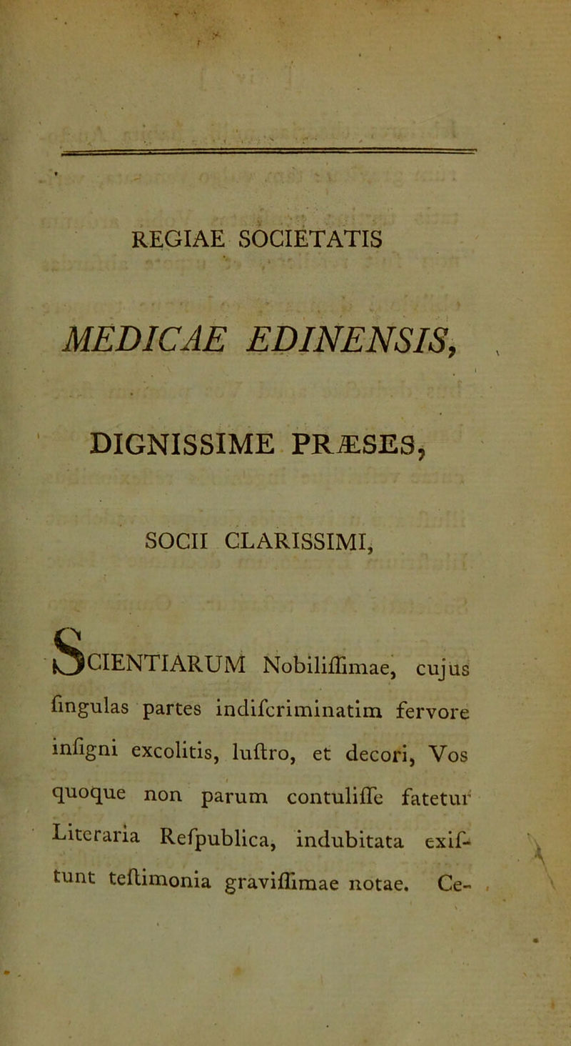 REGIAE SOCIETATIS MEDICAE EDINENSIS, DIGNISSIME PR^SES, SOCII CLARISSIMI, Scientiarum Nobiiiffimae, cuj us fingulas partes indifcriminatim fervore infigni excolitis, luftro, et decori. Vos quoque non parum contuliffe fatetur Literaria Refpublica, indubitata exif- tunt teflimonia graviflimae notae. Ce-