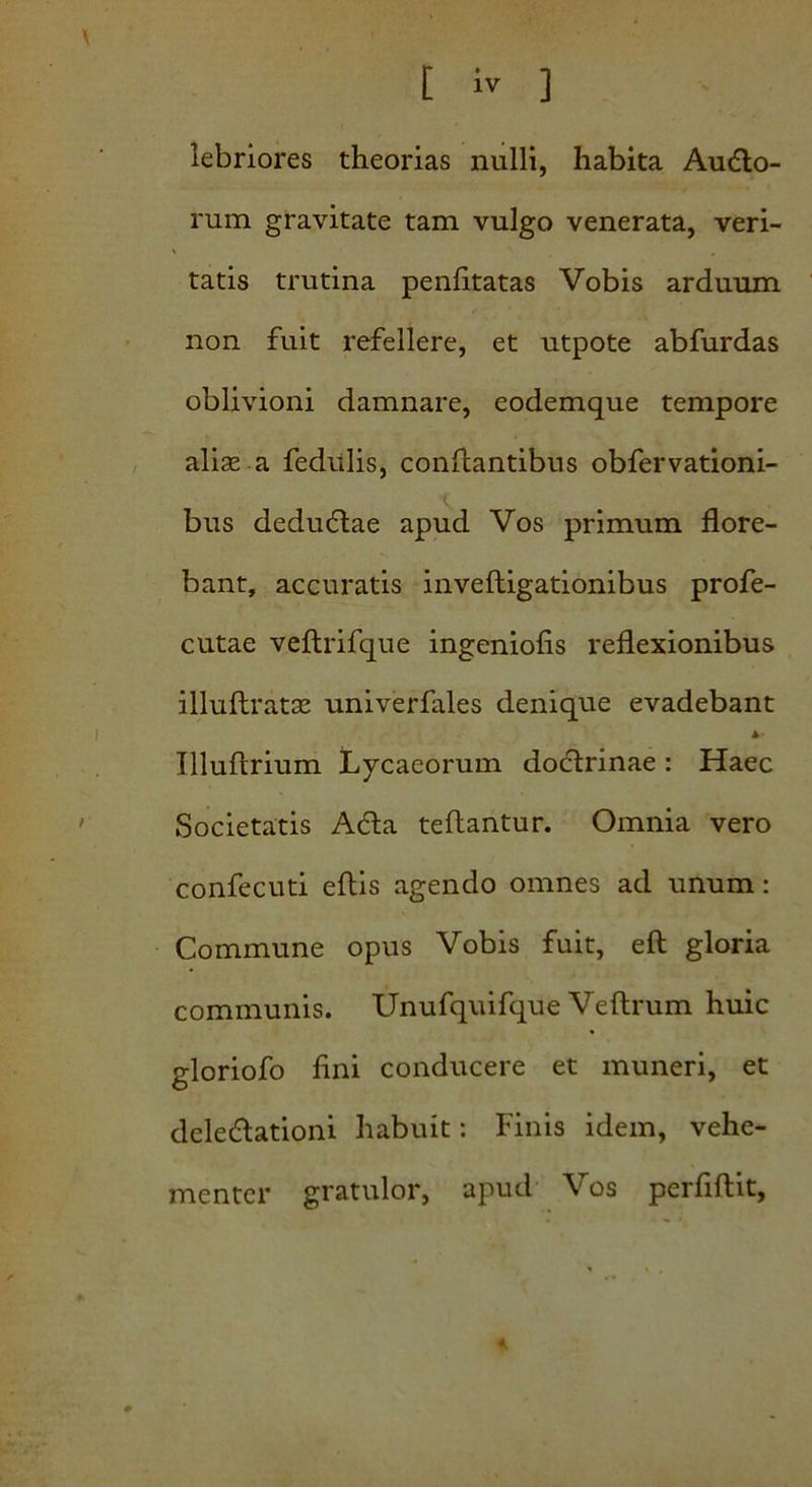 lebriores theorias nulli, habita Ausio- rum gravitate tam vulgo venerata, veri- tatis trutina penhtatas Vobis arduum non fuit refellere, et utpote abfurdas oblivioni damnare, eodemque tempore aliae a fedttlis, conflantibus obfervationi- bus deduStae apud Vos primum flore- bant, accuratis invefligationibus profe- cutae veftrifque ingeniolis reflexionibus illuftratae univerfales denique evadebant Illuftrium Lycaeorum doclrinae : Haec Societatis ASla teftantur. Omnia vero confecuti ellis agendo omnes ad unum: Commune opus Vobis fuit, elt gloria communis. Unufquifque Veftrum huic gloriofo fini conducere et muneri, et deledlationi habuit: Finis idem, vehe- menter gratulor, apud Vos perfiftit,