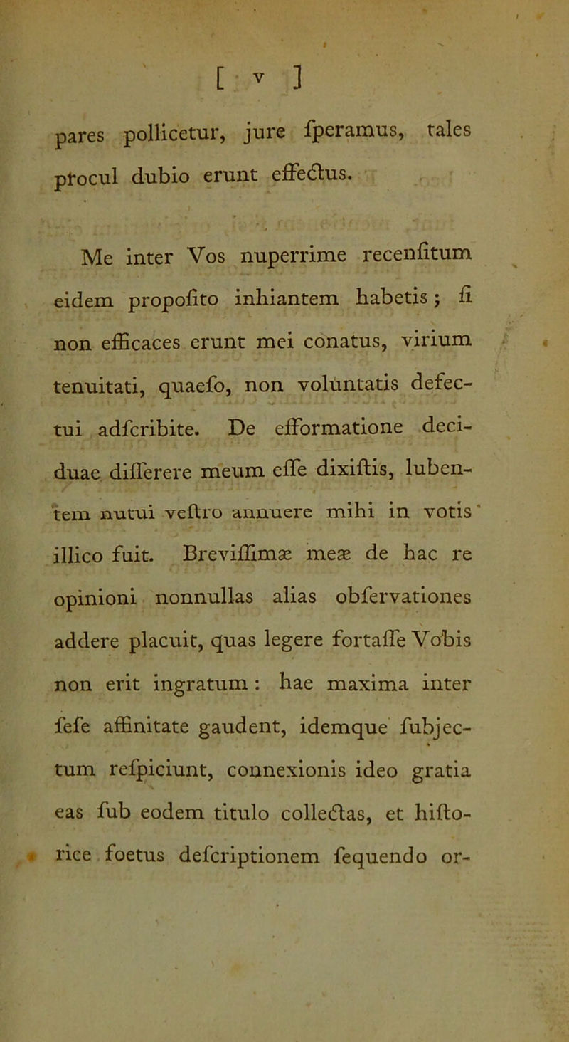 pares pollicetur, jure fperamus, tales procul dubio erunt effedlus. Me inter Vos nuperrime recenfitum eidem propofito inhiantem habetis j fi non efficaces erunt mei conatus, virium tenuitati, quaefo, non voluntatis defec- tui adfcribite. De efformatione deci- duae differere meum effe dixiftis, luben- tem nutui veftro annuere mihi in votis illico fuit. Breviffimx meas de hac re opinioni nonnullas alias obfervationes addere placuit, quas legere fortaffe Vobis non erit ingratum : hae maxima inter fefe affinitate gaudent, idemque fubjec- tum refpiciunt, connexionis ideo gratia eas fub eodem titulo collectas, et hifto- * rice foetus defcriptionem fequendo or-