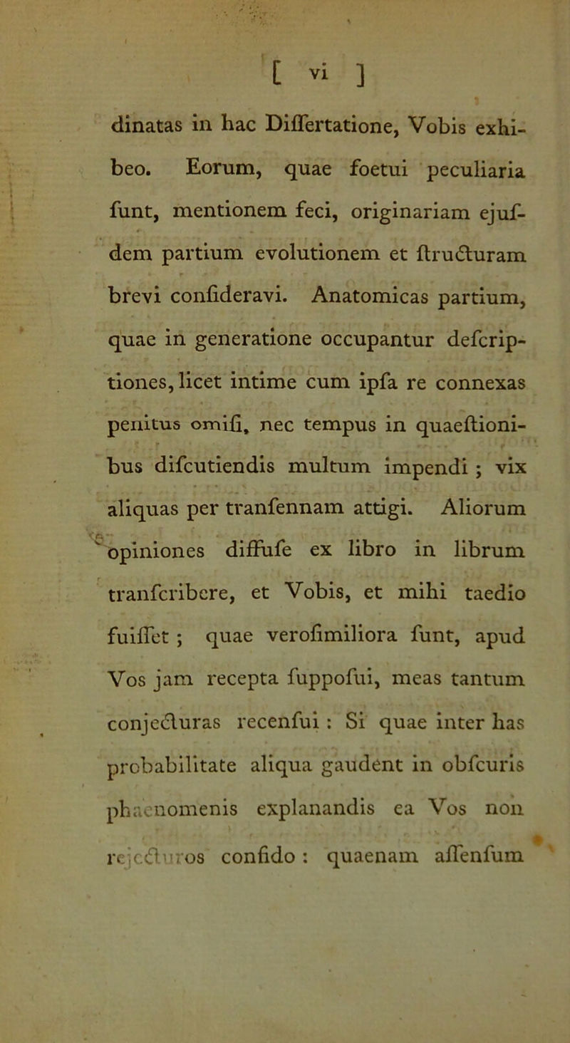 dinatas in hac Differtatione, Vobis exhi- beo. Eorum, quae foetui peculiaria funt, mentionem feci, originariam ejuf- *- ■ «. .. dem partium evolutionem et ftruduram •- r -* r . brevi confideravi. Anatomicas partium, quae in generatione occupantur defcrip- tiones, licet intime cum ipfa re connexas penitus omifi, nec tempus in quaeftioni- <• r ^ f* bus difcutiendis multum impendi ; vix aliquas per tranfennam attigi. Aliorum “ opiniones diffufe ex libro in librum tranfcribcre, et Vobis, et mihi taedio fuiflet ; quae verofimiliora funt, apud Vos jam recepta fuppofui, meas tantum conjeduras recenfui : Si quae inter has probabilitate aliqua gaudent in obfcuris phaenomenis explanandis ea Vos non rejeduros confido : quaenam affenfum