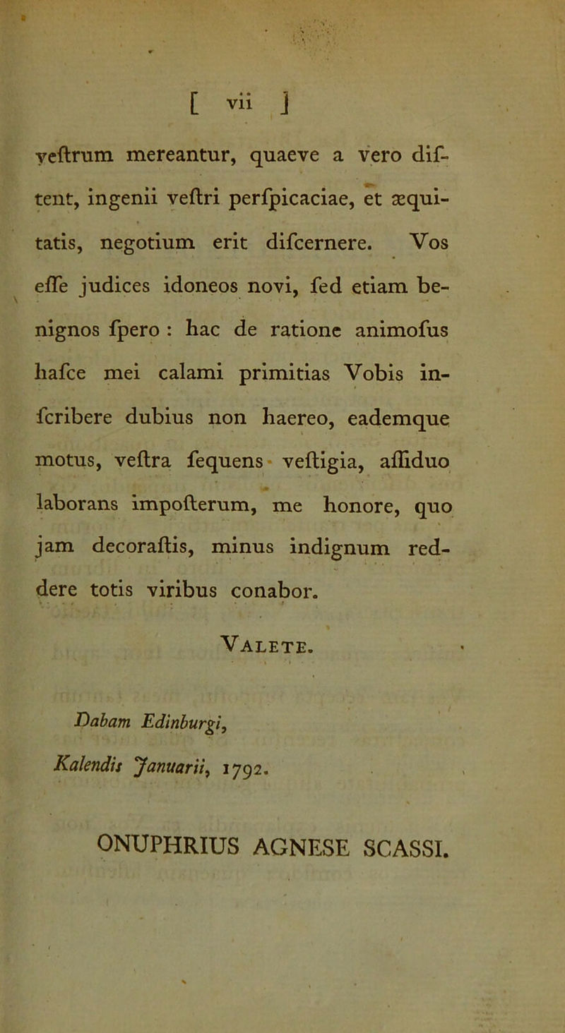 Vll veftrum mereantur, quaeve a vero dif- tent, ingenii veflri perfpicaciae, et sequi- tatis, negotium erit difcernere. Vos efle judices idoneos novi, fed etiam be- nignos fpero : hac de ratione animofus liafce mei calami primitias Vobis in- fcribere dubius non haereo, eademque motus, veftra fequens veftigia, afliduo laborans impofterum, me honore, quo jam decoraftis, minus indignum red- dere totis viribus conabor. Valete. Dabam Edinburgi, Kalendis Januarii, 1792. ONUPHRIUS AGNESE SCASSI.