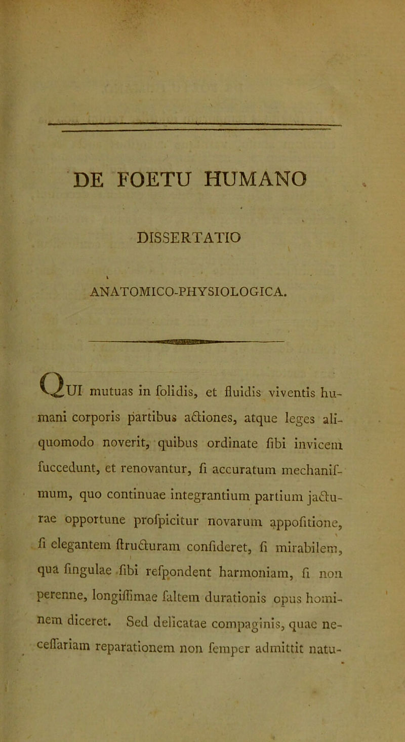 DE FOETU HUMANO DISSERTATIO I ANATOMICO-PHYSIOLOGICA. Qui mutuas in folidis, et fluidis viventis hu- mani corporis partibus a&iones, atque leges ali- quomodo noverit, quibus ordinate fibi invicem fuccedunt, et renovantur, fi accuratum mechanif- mum, quo continuae integrantium partium jattu- rae opportune profpicitur novarum appofitione, fi elegantem ftru&uram confideret, fi mirabilem, qua fingulae fibi refpondent harmoniam, fi non perenne, longiflimae faltem durationis opus homi- nem diceret. Sed delicatae compaginis, quae ne- ceflariam reparationem non femper admittit natu-