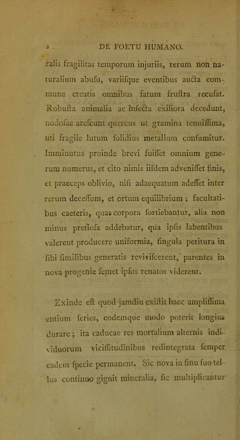 ralis fragilitas temporum injuriis, rerum non na- turalium abufu, variifque eventibus aucta com- mune creatis omnibus fatum fruftra recufat. Robufta animalia ac infe£ta exiliora decedunt, nodofae arefeunt quercus ut gramina tenuiffima, uti fragile lutum folidius metallum confumitur. Imminutus proinde brevi fuilfet omnium gene- rum numerus, et cito nimis iifdem adveniffet finis, et praeceps oblivio, nifi adaequatum adeffet inter rerum decefllim, et ortum equilibrium ; facultati- bus caeteris, quas corpora fortiebantur, alia non mirius pretiofa addebatur, qua ipfis Iabentibus valerent producere uniformia, fingula peritura in fibi fimilibus generatis revivifeerent, parentes in nova progenie femet ipfos renatos viderent. Exinde eft quod jamdiu exiftithaec ampliffima entium feries, eodemque modo poterit longius durare ; ita caducae res mortalium alternis indi- viduorum viciflitudinibus redintegrata femper eadem fpccie permanent. Sic nova in finu fuo tel- lus continuo gignit mineralia, fic multiplicantur