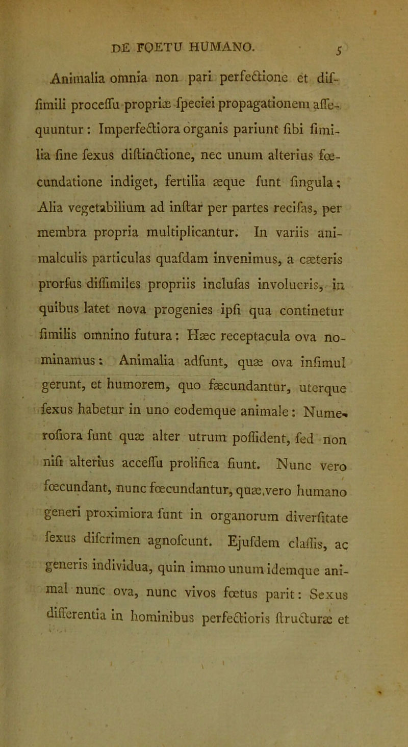 Animalia omnia non pari perfectione et dif- funili proceffu proprias fpeciei propagationem afie- quuntur: ImperfeCtiora organis pariunt fibi finii- lia fine fexus diftindtione, nec unum alterius fe- cundatione indiget, fertilia asque funt fingula; Alia vegetabilium ad inftar per partes recifas, per membra propria multiplicantur. In variis ani- malculis particulas quafdam invenimus, a casteris prorfus diflimiles propriis inclufas involucris, in. quibus latet nova progenies ipfi qua continetur fimilis omnino futura: Haec receptacula ova no- minamus : Animalia adfunt, quae ova infimul gerunt, et humorem, quo fascundantur, uterque fexus habetur in uno eodemque animale: Nume- rofiora funt quas alter utrum pofiident, fed non nifi alterius acceffu prolifica fiunt. Nunc vero foecundant, nunc fecundantur, quas.vero humano generi proximiora funt in organorum diverfitate fexus diferimen agnofeunt. Ejufdem clafiis, ac generis individua, quin immo unum idemque ani- mal nunc ova, nunc vivos fetus parit: Sexus differentia in hominibus perfeClioris flruCturas et