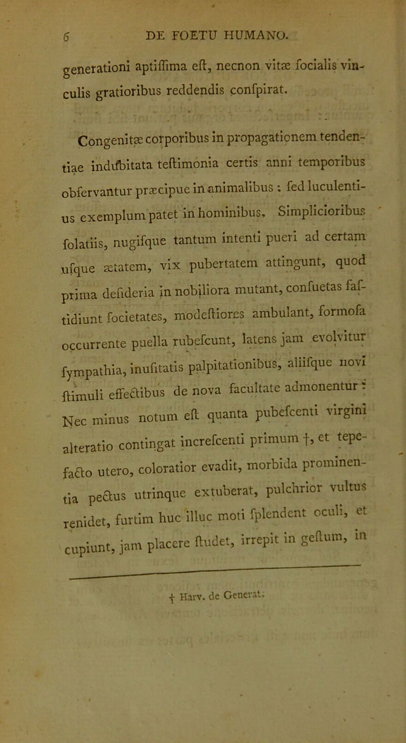 generationi aptiflima eft, necnon vitae focialis vin- culis gratioribus reddendis confpirat. Congenitae corporibus in propagationem tenden- dae indifbitata teftimonia certis anni temporibus obfervantur praecipue inanimalibus : fed luculenti- us exemplum patet in hominibus. Simplicioribus folatiis, nugifque tantum intenti pueri ad certam ufque aetatem, vix pubertatem attingunt, quod prima defideria in nobiliora mutant, confuetas faf- tidiunt focietates, modeftiores ambulant, formofa occurrente puella rubefcunt, latens jam evolvitur fympathia, inufitatis palpitationibus, aliifque novi {limuli effe&ibus de nova facultate admonentur : Nec minus notum eft quanta pubefcenti virgini alteratio contingat increfcenti primum f, et tepe- fafto utero, coloratior evadit, morbida prominen- da peaus utrinque extuberat, pulchrior vultus renidet, furtim huc illuc moti fplendent oculi, et cupiunt, jam placere ftudet, irrepit in geftum, in f Harv. de Generat;