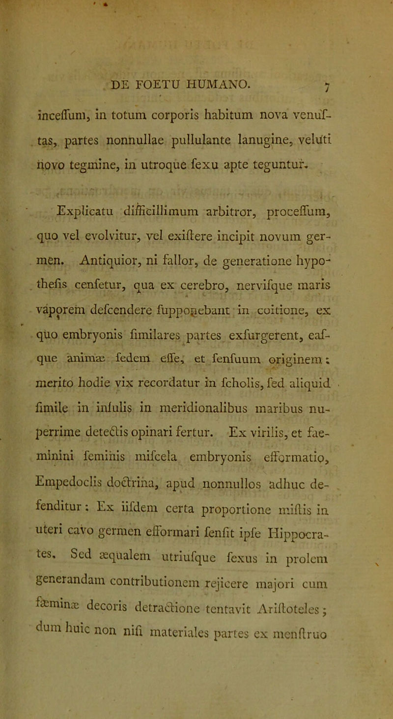 inceflum, in totum corporis habitum nova venuf- tas, partes nonnullae pullulante lanugine, veluti novo tegmine, in utroque fexu apte teguntur. Explicatu difficillimum arbitror, proceffum, quo vel evolvitur, vel exiftere incipit novum ger- men. Antiquior, ni fallor, de generatione hypo- thefis cenfetur, qua ex cerebro, nervifque maris * vaporem defcendere fuppopebant in coitione, ex quo embryonis fimilares partes exfurgerent, eaf- que animae fedem effe, et fenfuum originem; merito hodie vix recordatur in fcholis, fed aliquid fimile in infulis in meridionalibus maribus nu- perrime deteCtis opinari fertur. Ex virilis, et fae- minini feminis mifcela embryonis efformatio, Empedoclis doctrina, apud nonnullos adhuc de- fenditur : Ex iifdem certa proportione miftis in uteri cavo germen effonnari fenfit ipfe Hippocra- tes, Sed asqualem utriufque fexus in prolem generandam contributionem rejicere majori cum feminas decoris detractione tentavit Ariftoteles; dum huic non nifi materiales partes ex menflruo