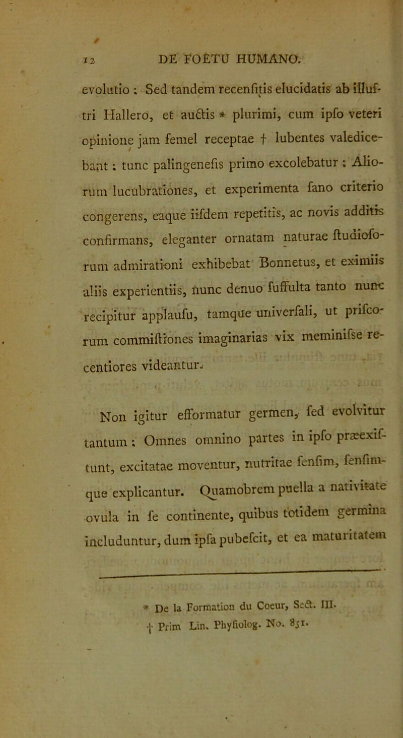 evolutio : Sed tandem recenfitis elucidatis ab illuf- tri Hallero, et audis * plurimi, cum ipfo veteri opinione jam femel receptae f lubentes valedice- bant ; tunc palingenefis primo excolebatur ; Alio- rum lucubrationes, et experimenta fano criterio congerens, eaque iifdem repetitis, ac novis additis confirmans, eleganter ornatam naturae ftuaiofo rum admirationi exhibebat Bonnetus, et eximiis aliis experientiis, nunc denuo fuffulta tanto nunc recipitur applaufu, tamqiie univerfali, ut prifco- rum commiftiones imaginarias vix meminifse re- centiores videantur. Non igitur efformatur germen, fed evolvitur tantum; Omnes omnino partes in ipfo prasexif- tunt, excitatae moventur, nutritae fenfim, fenfim- que explicantur. Quamobrem puella a nativitate ovula in fe continente, quibus totidem germina includuntur, dum ipfa pubefcit, et ea maturitatem * De la Forrflation du Coeur, Se<ft. III. Prim Lin. PhyGolog. No. 851.