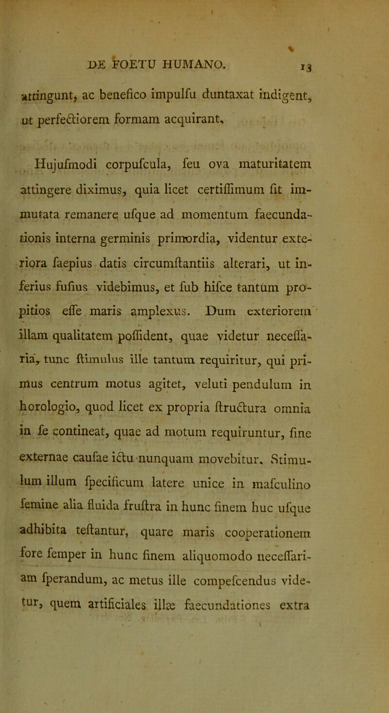 attingunt, ac benefico impulfu duntaxat indigent, ut perfedciorem formam acquirant, Hujufinodi corpufcula, feu ova maturitatem attingere diximus, quia licet certiflimum fit im- mutata remanere ufque ad momentum faecunda- tionis interna germinis primordia, videntur exte- riora faepius datis circumflandis alterari, ut in- ferius fufius videbimus, et fub hifce tantum pro- pitios efle maris amplexus. Dum exteriorem • • * »; , - , illam qualitatem poffident, quae videtur necefla- • / > ria, tunc ftimulus ille tantum requiritur, qui pri- mus centrum motus agitet, veluti pendulum in horologio, quod licet ex propria ftructura omnia in fe contineat, quae ad motum requiruntur, fine externae caufae ictu nunquam movebitur. Stimu- lum illum fpecificum latere unice in mafculino femine alia fluida fruftra in hunc finem huc ufque adhibita teftantur, quare maris cooperationem fore femper in hunc finem aliquomodo necefiari- am fperandum, ac metus ille compefcendus vide- tur, quem artificiales illae faecundationes extra i