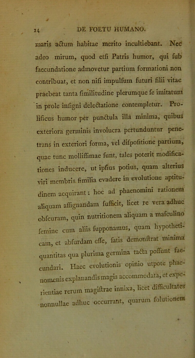 34 maris a&um habitae merito incultiebant. Nec adeo mirum, quod etfi Patris humor, qui fub faecundatione admovetur partium formationi non contribuat, et non nifi impulfum futuri filii vitae praebeat tanta fimilitudine plerumque fe imitatum in prole infigni deledatione contempletur. Pro- lificus humor per pundtula illa minima, quibus exteriora germinis involucra pertunduntur pene- trans in exteriori forma, vel difpofitione partium, quae tunc molliflimae funt, tales poterit modifica- tiones inducere, ut ipfius potius, quam alterius viri membris fimilia evadere in evolutione aptitu- dinem acquirant; hoc ad phaenomini rationem aliquam aflignandam fufficit, licet re vera adhuc obfcuram, quin nutritionem aliquam a mafculino femine cum aliis fupponamus, quam hypotheti- cam, et abfurdam cffe, fatis demonftrat minima quantitas qua plurima germina taSa poffunt fae- cundari* Haec evolutionis opinio utpote phae- nomenis explanandis magis accommodata, et expe- rientiae rerum magiltrae innixa, licet difficultates nonnullae adhuc occurrant, quarum folutionem