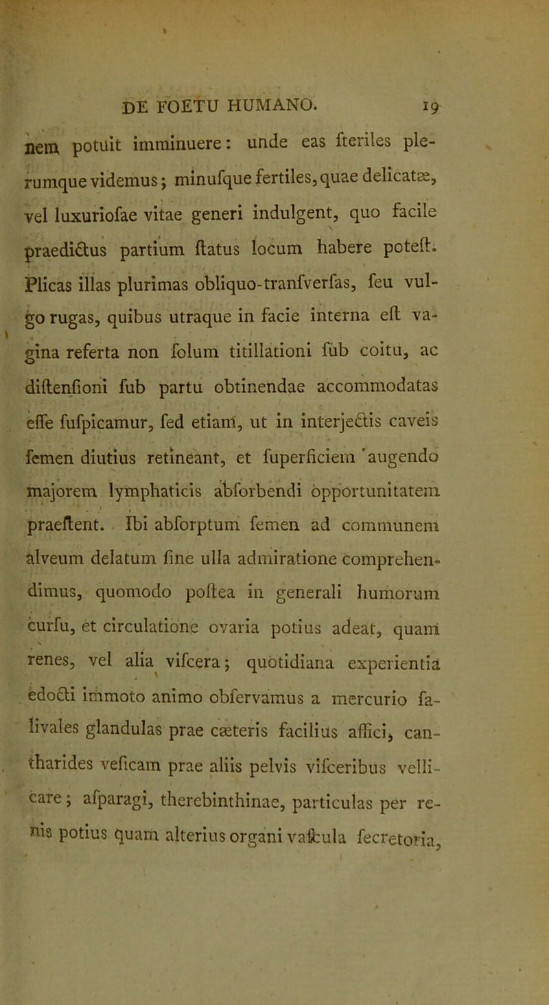 nem potuit imminuere: unde eas fteriles ple- rumque videmus; minufque fertiles, quae delicatae, vel luxuriofae vitae generi indulgent, quo facile praedi&us partium flatus locum habere potefh Plicas illas plurimas obliquo-tranfverfas, feu vul- go rugas, quibus utraque in facie interna efl va- gina referta non folum titillationi fub coitu, ac diftenfioni fub partu obtinendae accommodatas effe fufpicamur, fed etiam, ut in interje&is caveis femen diutius retineant, et fuperficiem 'augendo majorem lymphaticis abforbendi opportunitatem praeflent. Ibi abforptum femen ad communem alveum delatum fine ulla admiratione comprehen- dimus, quomodo pollea in generali humorum curfu, et circulatione ovaria potius adeat, quam renes, vel alia vifcera; quotidiana experientia edofti immoto animo obfervamus a mercurio fa- livales glandulas prae cseteris facilius affici, can- tharides veficam prae aliis pelvis vifceribus velli- care ; afparagi, therebinthinae, particulas per re- nis potius quam alterius organi vafbula fecretoria.