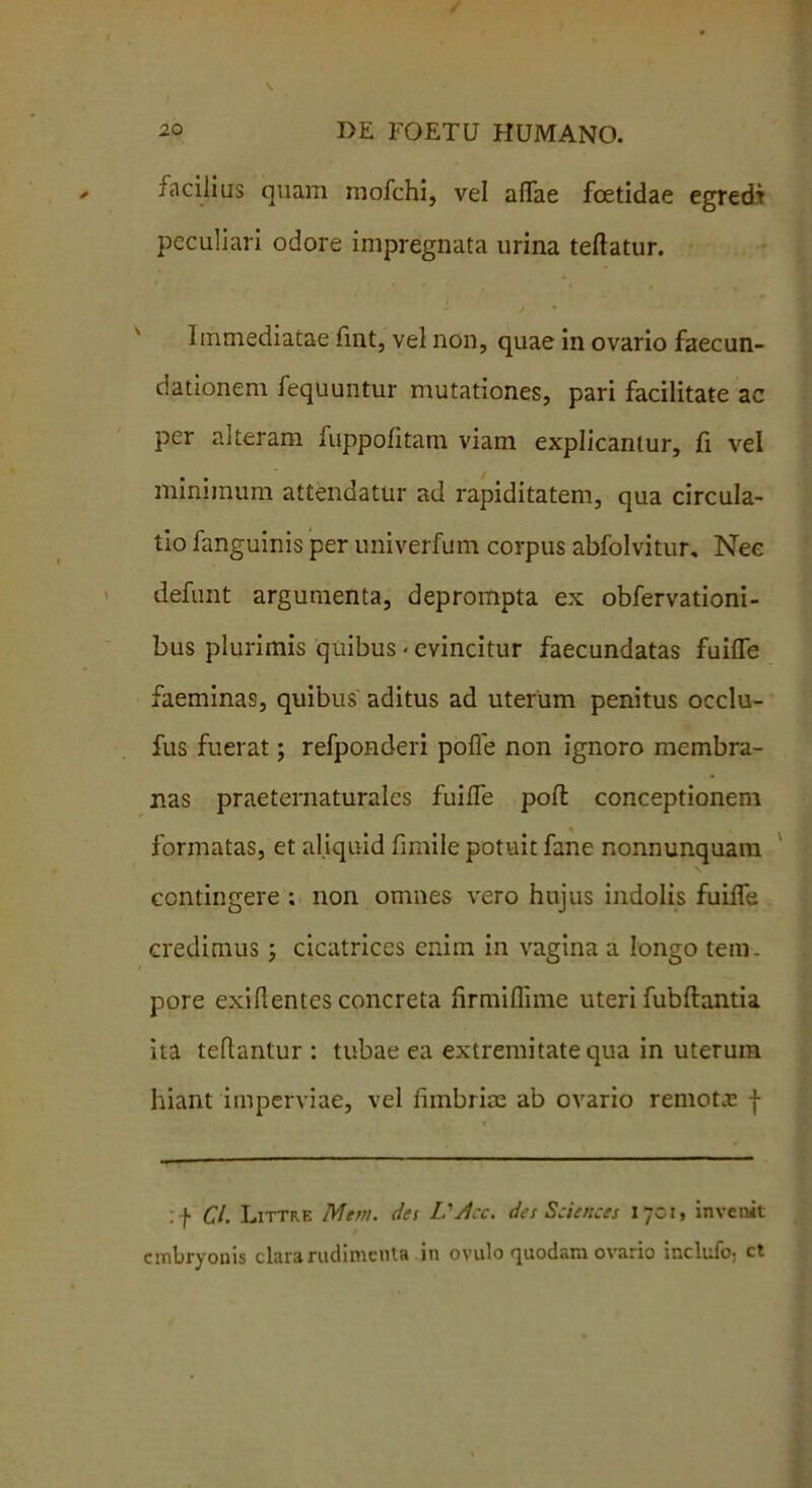 facilius quam inofchi, vel affae foetidae egredi peculiari odore impregnata urina teftatur. Immediatae fint, vel non, quae in ovario faecun- dationem fequuntur mutationes, pari facilitate ac per alteram fuppofitam viam explicantur, fi vel minimum attendatur ad rapiditatem, qua circula- tio fanguinis per univerfum corpus abfolvitur. Nee defunt argumenta, deprompta ex obfervationi- bus plurimis quibus < evincitur faecundatas fuilfe faeminas, quibus aditus ad uterum penitus occlu- fus fuerat; refponderi pofle non ignoro membra- nas praeternaturales fuiiTe poit conceptionem formatas, et aliquid fimile potuit fane nonnunquam contingere ; non omnes vero hujus indolis fuiiTe credimus cicatrices cnitn in vagina a longo tem- pore exirtentes concreta firmiffime uteri fubftantia ita tellantur : tubae ea extremitate qua in uterum hiant imperviae, vel iimbrice ab ovario remotas f :f Cl. Littrf. Mem. des L.'/i:c. des Sciences 17CI, invenit embryonis clara rudimenta in ovulo quodam ovario inclufo; ct