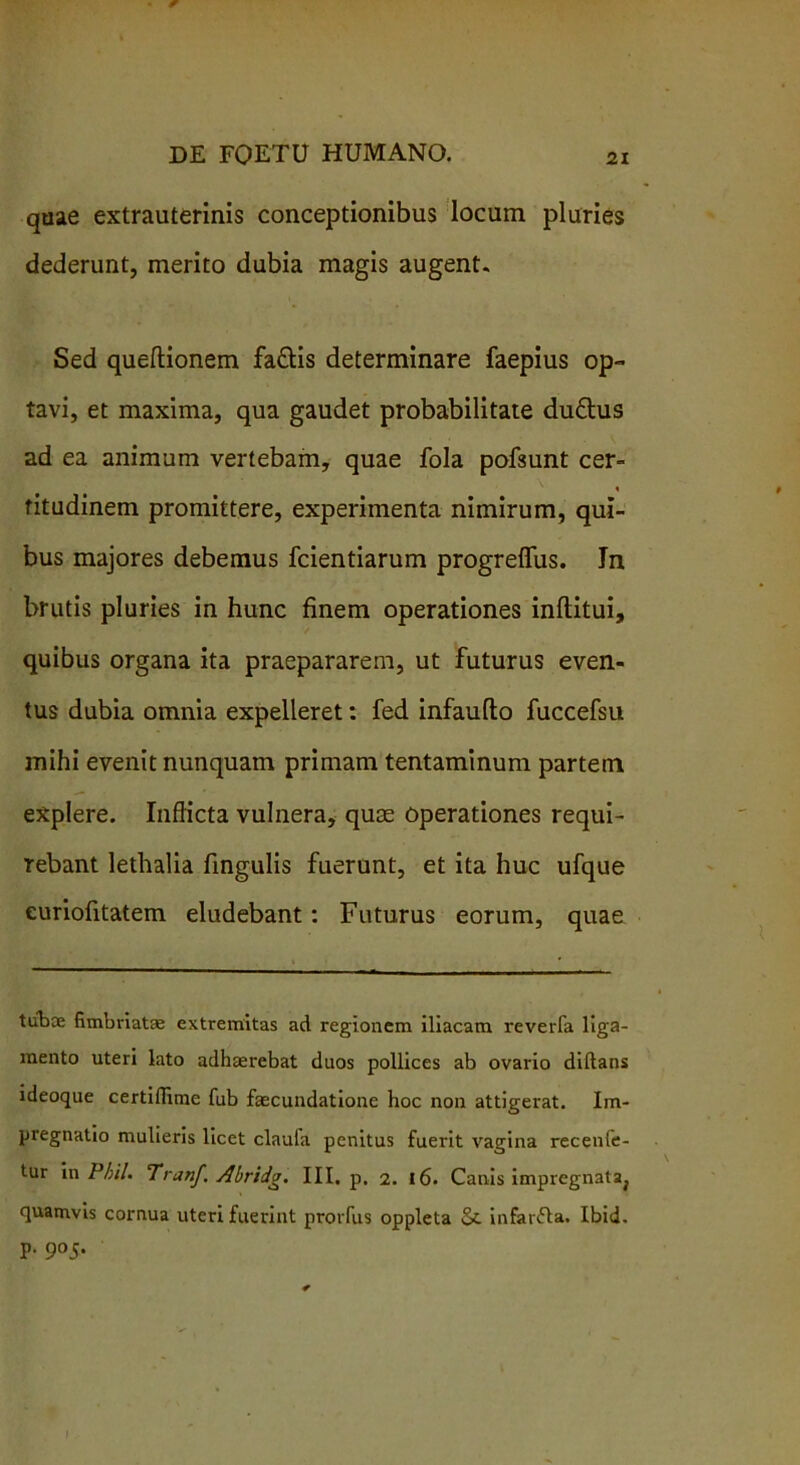 quae extrauterinis conceptionibus locum pluries dederunt, merito dubia magis augent. Sed queftionem fa&is determinare faepius op- tavi, et maxima, qua gaudet probabilitate duftus ad ea animum vertebam, quae fola pofsunt cer- % titudinem promittere, experimenta nimirum, qui- bus majores debemus fcientiarum progreffus. In brutis pluries in hunc finem operationes inflitui, quibus organa ita praepararem, ut futurus even- tus dubia omnia expelleret: fed infaufto fuccefsu mihi evenit nunquam primam tentaminum partem explere. Inflicta vulnera, quee operationes requi- rebant lethalia fingulis fuerunt, et ita huc ufque euriofitatem eludebant: Futurus eorum, quae tubae fimbriatae extremitas ad regionem iliacam reverfa liga- mento uteri lato adhaerebat duos pollices ab ovario diftans ideoque certiflime fub faecundatione hoc non attigerat. Im- pregnatio mulieris licet claula penitus fuerit vagina recenfe- tur in Phil. Tranf, Abridg. III, p. 2. 16. Canis impregnataj quamvis cornua uteri fuerint prorfus oppleta infanfta. Ibid. p. 905.