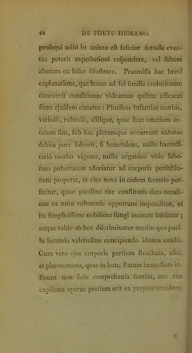 profequi mihi in animo eft felicior fortaffe even- tus poterit expeclationi refpondere, vel faltem altefam ex hifce ilkiftrare. Praemiffa hac brevi explanatione, qua homo ad fui fimilis evolutionem concurrit conditiones videamus quibus efficaces' fiunt ejufdem conatus : Pluribus infantiae morbis, ■ variolis, rubeolis, aliifque, quae licet omnium ae- tatum fint, fub hac plerumque occurrunt naturae debita puer folverit, fi benevalens, nullo haeredi- tario morbo vigente, nullo organico vitio labo- rans pubertatem adoriatur ad corporis perfe£tio= nem properat, et cito nova in eodem fecretio per- ficitur, quae partibus rite conflitutis data occafi- one ex nutu voluntatis opportuno impenditur, et ita iimpliciffiine nobiliore fungi munere initiatur ; neque valde ab hoc difcriminatur modus quo puel- la fecunda valetudine concipiendo idonea evadit. Cum vero ejus corporis partium flruchira, ufus. et phaenomena, quae in hunc datum immediate in- duunt non fatis comprehenfa fuerint, nec rite explicata operae pretium erit ea propius atceder*.