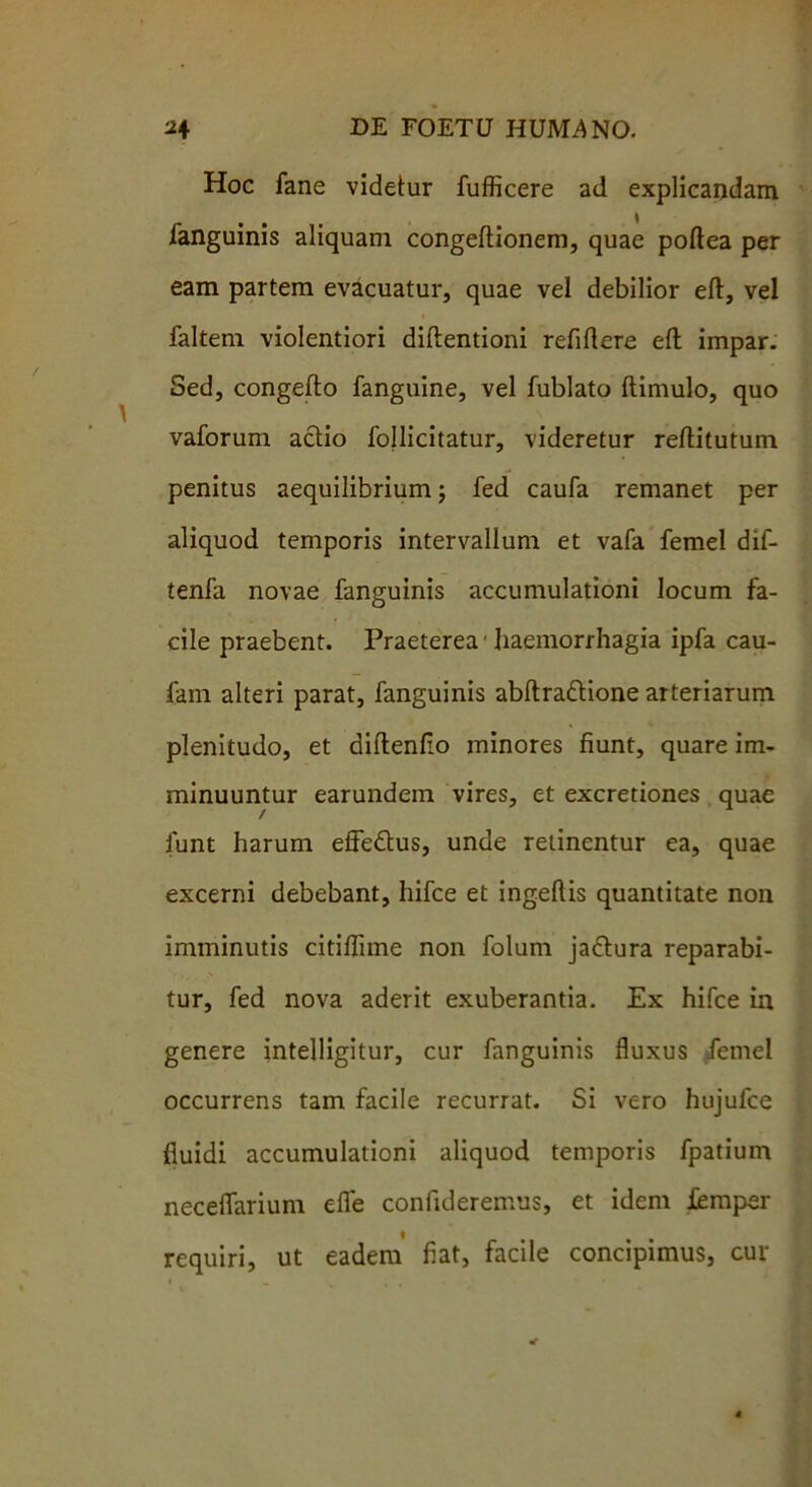 Hoc fane videtur fufficere ad explicandam fanguinis aliquam congeftionem, quae poftea per eam partem evacuatur, quae vel debilior eft, vel faltem violentiori diftentioni refiftere eft impar. Sed, congefto fanguine, vel fublato (limulo, quo vaforum aclio follicitatur, videretur reftitutum penitus aequilibrium j fed caufa remanet per aliquod temporis intervallum et vafa femel dif- tenfa novae fanguinis accumulationi locum fa- cile praebent. Praeterea1 haemorrhagia ipfa cau- fam alteri parat, fanguinis abftra&ione arteriarum plenitudo, et didendo minores fiunt, quare im- minuuntur earundem vires, et excretiones quae / funt harum effeftus, unde relinentur ea, quae excerni debebant, hifce et ingeftis quantitate non imminutis citiflime non folum jadlura reparabi- tur, fed nova aderit exuberantia. Ex hifce in genere intelligitur, cur fanguinis fluxus femel occurrens tam facile recurrat. Si vero hujufce fluidi accumulationi aliquod temporis fpatium neceflarium efle confideremus, et idem femper requiri, ut eadem fiat, facile concipimus, cur