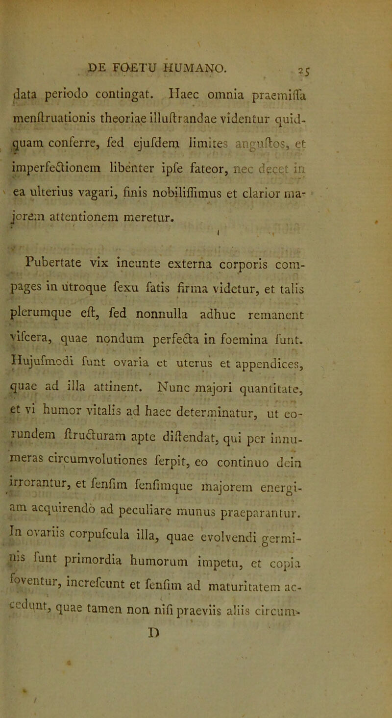 data periodo contingat. Haec omnia praemiffa menftruationis theoriae illuftrandae videntur quid- quam conferre, fed ejufdem limites anguftos, et imperfettionem libenter ipfe fateor, nec decet in. ea ulterius vagari, finis nobiliflimus et clarior ma- jorem attentionem meretur. i •< Pubertate vix ineunte externa corporis com- pages in utroque fexu fatis firma videtur, et talis plerumque eft, fed nonnulla adhuc remanent vifcera, quae nondum perfetla in foemina funt. Hujufinodi funt ovaria et uterus et appendices, quae ad illa attinent. Nunc majori quantitate, et vi humor vitalis ad haec determinatur, ut eo- 1 undem firucluram apte difiendat, qui per innu- meras circumvolutiones ferpit, eo continuo dein irrorantur, et fenfim fenfimque majorem energi- am acquirendo ad peculiare munus praeparantur. In cmriis corpufcula illa, quae evolvendi germi- nis funt primordia humorum impetu, ct copia foventur, increfcunt et fenfim ad maturitatem ac- v-dunt, quae tamen non nifi praeviis aliis circunv- D