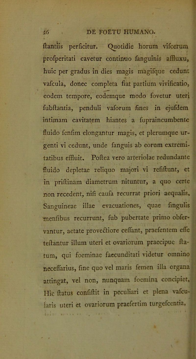 . • • f * ftantiis perficitur. Quotidie horum vifcerum profperitati cavetur continuo fanguinis affluxu, huic per gradus in dies magis magifque cedunt „ ' ‘ • ' * r >0 I . ' , vafcula, donec completa fiat partium vivificatio, eodem tempore, eodemque modo fovetur uteri fubftantia, penduli vaforum fines in ejufdem *h • « intimam cavitatem hiantes a fupraincumbente fluido fenfim elongantur magis, et plerumque ur- ■U • ■ > * ■ , genti vi cedunt, unde fanguis ab eorum extremi- tatibus effluit. Poftea vero arteriolae redundante fluido depletae reliquo majori vi refiftunt, et in priflinam diametrum nituntur, a quo certe non recedent, nifi caufa recurrat priori aequalis. Sanguineae illae evacuationes, quae fingulis menfibus recurrunt, fub pubertate primo obfer- . vantur, aetate prove&iore ceflant, praefentenr efle teflantur illum uteri et ovariorum praecipue fla- tum, qui foeminae faecunditati videtur omnino neceflarius, fine quo vel maris femen illa organa attingat, vel non, nunquam foemina concipiet. Hic flatus confiftit in peculiari et plena vafcu- iaris uteri et ovariorum praefertim turgefcentia, ‘ « ... I Uil ! »« %». * • . • * • * ,
