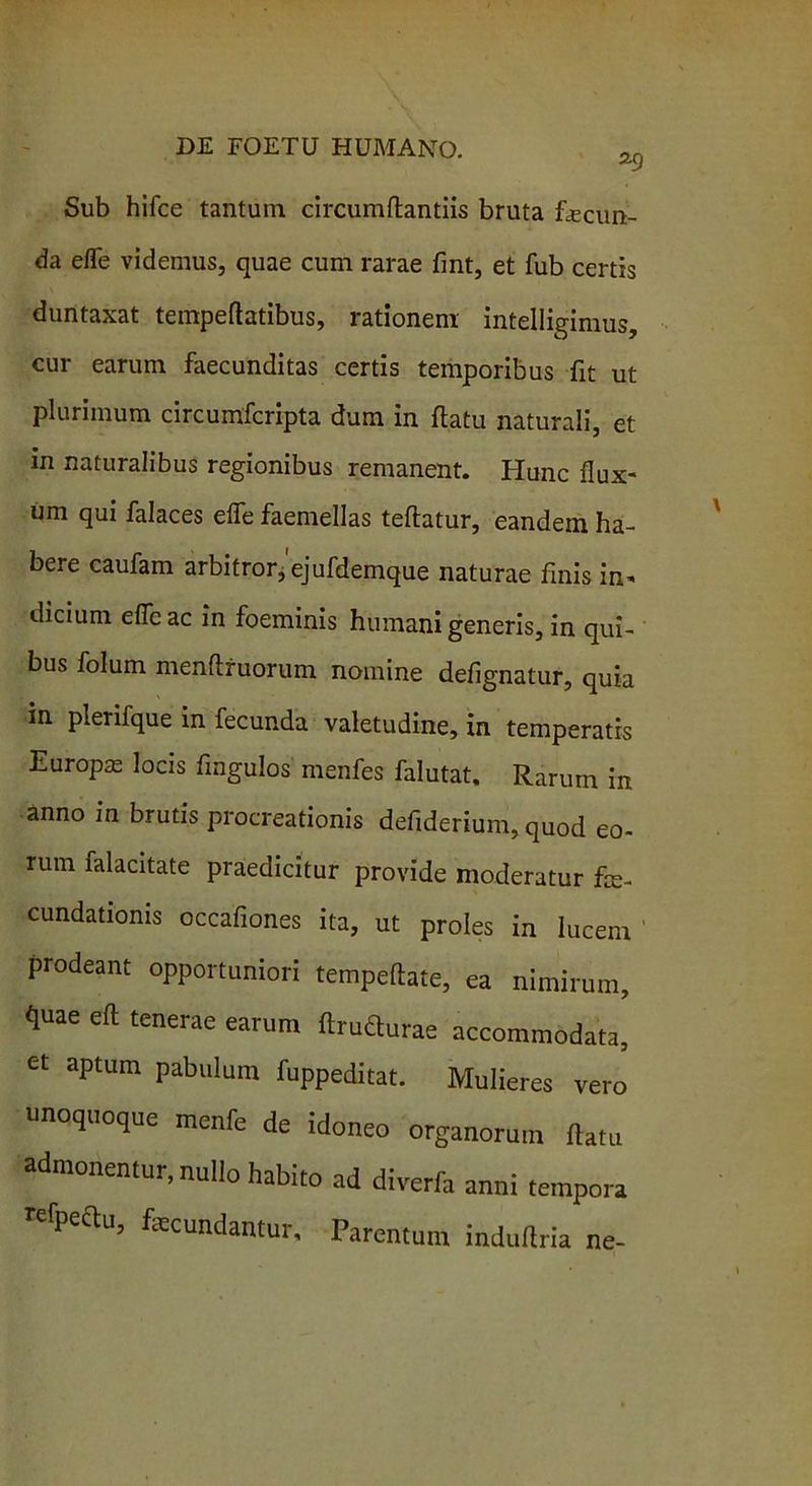 Sub hifce tantum circumflandis bruta fecun- da efTe videmus, quae cum rarae fint, et fub certis duntaxat tempeflatibus, rationem intelligimus, cur earum faecunditas certis temporibus fit ut plurimum circumfcripta dum in flatu naturali, et in naturalibus regionibus remanent. Hunc flux- um qui falaces efle faemdlas teflatur, eandem ha- bere caufam arbitror,'ejufdemque naturae finis in* dicium efle ac in foeminis humani generis, in qui- bus folum menftruorum nomine defignatur, quia in plerifque in fecunda valetudine, in temperatis Europae locis fingulos menfes falutat. Rarum in anno in brutis procreationis defiderium, quod eo- rum falacitate praedicitur provide moderatur fe- cundationis occafiones ita, ut proles in lucem prodeant opportuniori tempeflate, ea nimirum, quae eft tenerae earum flrudurae accommodata, et aptum pabulum fuppeditat. Mulieres vero unoquoque menfe de idoneo organorum flatu admonentur, nullo habito ad diverfa anni tempora refpeftu, fecundantur. Parentum induilria ne-