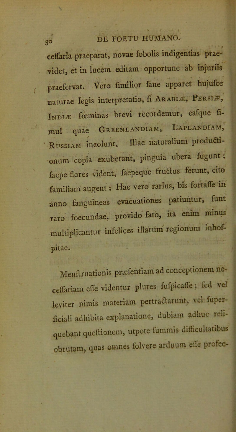 ■t ceffaria praeparat, novae fobolis indigentias prae- videt, et in lucem editam opportune ab injuriis praefervat. Vero fimilior fane apparet hujufce naturae legis interpretatio, fi Arabia, Persia, Indus foeminas brevi recordemur, eafque fi- mul quae Greenlandiam, Laplandiam, Russiam ineolunr. Illae naturalium produdi- onum copia exuberant, pinguia ubera fugunt; faepe flores vident, faepeque fru&us ferunt, cito familiam augent; Hae vero rarius, bis fortafle in anno fanguineas evacuationes patiuntur, funt raTO foecundae, provido fato, ita enim minus multiplicantur infelices illarum regionum inhof- pitae. Menftruationis praefentiam ad conceptionem ne- ceflariam efle videntur plures fufpicafle j fed vel leviter nimis materiam pertraSarunt, vel fuper- flciali adhibita explanatione, dubiam adhuc reli- quebant queftionem, utpote fummis difficultatibus obrutam, quas omnes folvere arduum efle profec-