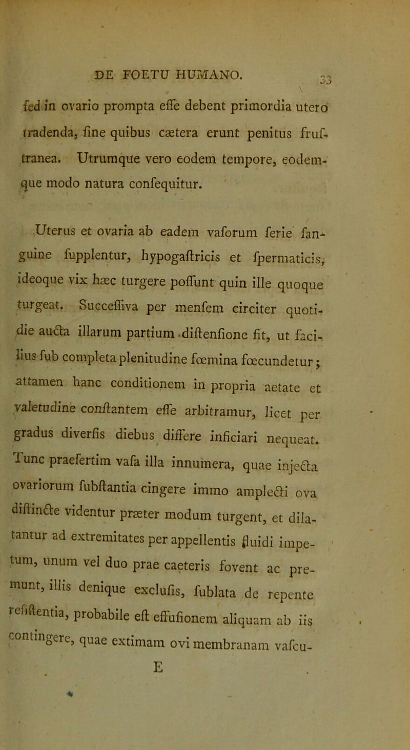 fed in ovario prompta effe debent primordia utero tradenda, fine quibus caetera erunt penitus fruf- tranea. Utrumque vero eodem tempore, eodem- que modo natura confequitur. Uterus et ovaria ab eadem vaforum ferie fan* guine fupplentur, hypogaftricis et fpermaticis, ideoque vix hmc turgere potiunt quin ille quoque turgeat. Succefliva per menfem circiter quoti- die aufta illarum partium .diftenfione fit, ut faci- lius fub completa plenitudine fcemina fecundetur; <ittamen hanc conditionem in propria aetate et valetudine conflantem effe arbitramur, licet per gradus diverfis diebus differe inficiari nequeat. Tunc praefertim vafa illa innumera, quae injeda ovariorum fubfiantia cingere immo ampledi ova diftinfe videntur praeter modum turgent, et dila- tantur ad extremitates per appellentis fluidi impe- tum, unum vel duo prae caeteris fovent ac pre- munt, ilhg denique exclufis, fublata de repente i elidentia, probabile efl: effufionem aliquam ab iis .ontingere, quae extimam ovi membranam vafcu- E