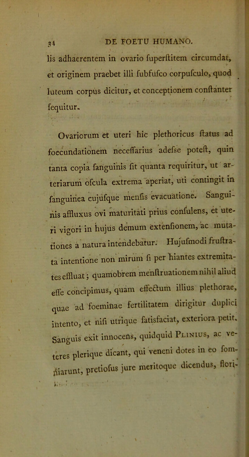 lis adhaerentem in ovario fuperflitem circumdat, ► et originem praebet illi fubfufco corpufculo, quod luteum corpus dicitur, et conceptionem conftanter fequitur. Ovariorum et uteri hic plethoricus flatus ad foecundationem neceflarius adefse poteft, quin i f . • •' i tanta copia fanguinis fit quanta requiritur, ut ar- teriarum ofcula extrema aperiat, uti contingit in fanguiriea cujufque menfis evacuatione. Sangui- nis affluxus ovi maturitati prius confulens, et ute- ri vigori in hujus demum extentionem, ac muta- tiones a natura intendebatur: Hujufmodi fruftra- ta intentione non mirum fi per hiantes extremita- tes effluat; quamobrem menftruationem nihil aliud effe concipimus, quam efle&um illius plethorae, quae ad foeminae fertilitatem dirigitur duplici intento, et nifi utrique fatisfaciat, exteriora petit. Sanguis exit innocens, quidquid Plinius, ac ve- teres plerique dicant, qui veneni dotes in eo fom- fiiarunt, pretiofus jure meritoque dicendus, florj- i.