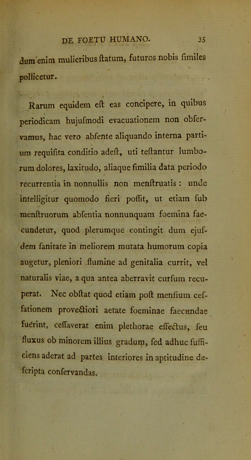 dum'enim mulieribus flatum, futuros nobis fimiles pollicetur. ^ » > X ► Rarum equidem eft eas concipere, in quibus periodicam hujufmodi evacuationem non obfer- vamus, hac vero abfente aliquando interna parti- um requifita conditio adeft, uti teflantur lumbo- rum dolores, laxitudo, aliaque fimilia data periodo ; I recurrentia in nonnullis non menflruatis: unde intelligitur quomodo fieri poflit, ut etiam fub menflruorum abfentia nonnunquam foemina fae- cundetur, quod plerumque contingit dum ejuf- dem fanitate in meliorem mutata humorum copia augetur, pleniori flumine ad genitalia currit, vel naturalis viae, a qua antea aberravit curfum recu- perat. Nec obflat quod etiam pofl menfium cef- fationem proveftiori aetate foeminae faecundae fudrint, ceflaverat enim plethorae effeftus, feu fluxus ob minorem illius gradurp, fed adhuc fuffi- ciens aderat ad partes interiores in aptitudine de- fcripta confervandas.