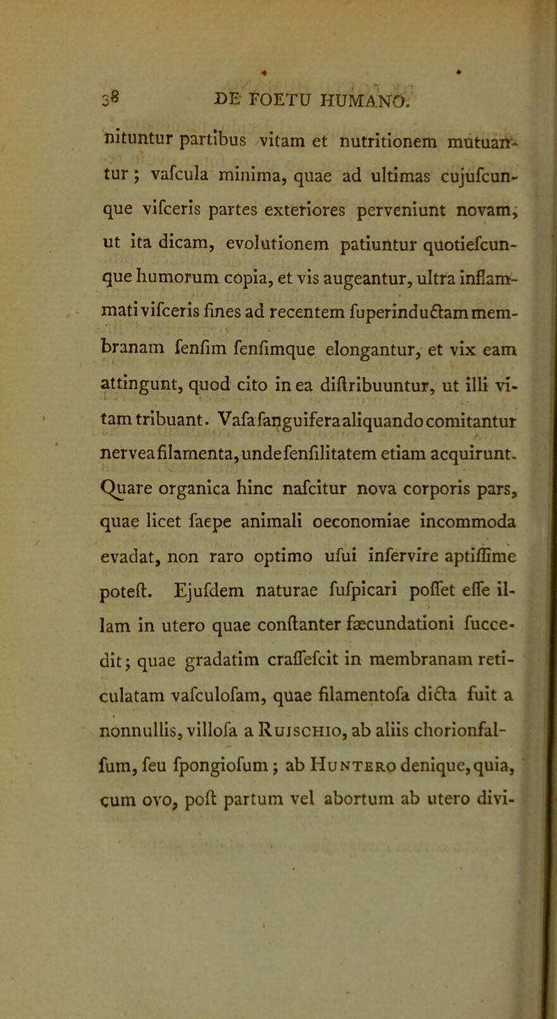 nituntur partibus vitam et nutritionem mutuan- tur ; vafcula minima, quae ad ultimas cujufcun- que vifceris partes exteriores perveniunt novam, ut ita dicam, evolutionem patiuntur quotiefcun- que humorum copia, et vis augeantur, ultra inflam- mati vifceris fines ad recentem fuperindu&am mem- branam fenfim fenfimque elongantur, et vix eam attingunt, quod cito in ea diflribuuntur, ut illi vi- tam tribuant. Vafafanguiferaaliquandocomitantur nerveafilamenta,undefenfilitatem etiam acquirunt. Quare organica hinc nafcitur nova corporis pars, quae licet faepe animali oeconomiae incommoda evadat, non raro optimo ufui infervire aptiffime poteft. Ejufdem naturae fufpicari pofiet efle il- lam in utero quae conftanter faecundationi fucce- dit; quae gradatim craflefcit in membranam reti- culatam vafculofam, quae filamentofa di&a fuit a nonnullis, villofa a Ruischio, ab aliis chorionfal- fum, feu fpongiofum; ab Huntero denique, quia, cum ovo, poft partum vel abortum ab utero divi-
